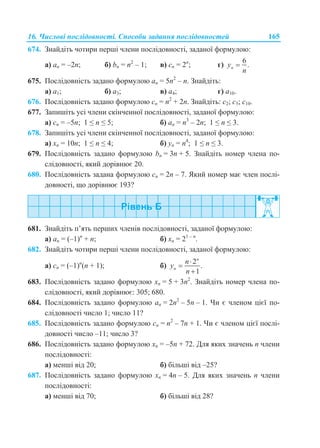 16. Числові послідовності. Способи задання послідовностей 165
674. Знайдіть чотири перші члени послідовності, заданої формулою:
а) аn = –2n; б) bn = n2
– 1; в) сn = 2n
; г)
6
.ny
n

675. Послідовність задано формулою аn = 5n2
– n. Знайдіть:
а) a1; б) a3; в) a4; г) a10.
676. Послідовність задано формулою сn = n2
+ 2n. Знайдіть: с2; с5; с10.
677. Запишіть усі члени скінченної послідовності, заданої формулою:
а) сn = –5n; 1 ≤ n ≤ 5; б) аn = n3
– 2n; 1 ≤ n ≤ 3.
678. Запишіть усі члени скінченної послідовності, заданої формулою:
а) хn = 10n; 1 ≤ n ≤ 4; б) уn = n4
; 1 ≤ n ≤ 3.
679. Послідовність задано формулою bn = 3n + 5. Знайдіть номер члена по-
слідовності, який дорівнює 20.
680. Послідовність задана формулою сn = 2n – 7. Який номер має член послі-
довності, що дорівнює 193?
681. Знайдіть п’ять перших членів послідовності, заданої формулою:
а) аn = (–1)n
+ n; б) xn = 21 – n
.
682. Знайдіть чотири перші члени послідовності, заданої формулою:
а) сn = (–1)n
(n + 1); б)
2
.
1
n
n
n
y
n



683. Послідовність задано формулою хn = 5 + 3n2
. Знайдіть номер члена по-
слідовності, який дорівнює: 305; 680.
684. Послідовність задано формулою аn = 2n2
– 5n – 1. Чи є членом цієї по-
слідовності число 1; число 11?
685. Послідовність задано формулою сn = n2
– 7n + 1. Чи є членом цієї послі-
довності число –11; число 3?
686. Послідовність задано формулою хn = –5n + 72. Для яких значень n члени
послідовності:
а) менші від 20; б) більші від –25?
687. Послідовність задано формулою хn = 4n – 5. Для яких значень n члени
послідовності:
а) менші від 70; б) більші від 28?
 