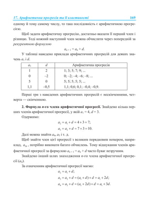 17. Арифметична прогресія та її властивості 169
одному й тому самому числу, то така послідовність є арифметичною прогре-
сією.
Щоб задати арифметичну прогресію, достатньо вказати її перший член і
різницю. Тоді кожний наступний член можна обчислити через попередній за
рекурентною формулою
an + 1 = an + d.
У таблиці наведено приклади арифметичних прогресій для деяких зна-
чень a1 і d.
a1 d Арифметична прогресія
1
0
5
1,1
2
–2
0
–0,5
1; 3; 5; 7; 9; ...
0; –2; –4; –6; –8; ...
5; 5; 5; 5; 5; ...
1,1; 0,6; 0,1; –0,4; –0,9.
Перші три з наведених арифметичних прогресій є нескінченними, чет-
верта — скінченною.
2. Формула n-го члена арифметичної прогресії. Знайдемо кілька пер-
ших членів арифметичної прогресії, у якій а1 = 4, d = 3.
Одержимо:
2 1 4 3 7;a a d    
3 2 7 3 10.a a d    
Далі можна знайти a4, a5 і т. д.
Щоб знайти член цієї прогресії з великим порядковим номером, напри-
клад, 50a , потрібно виконати багато обчислень. Тому відшукання членів ари-
фметичної прогресії за формулою an + 1 = an + d часто буває незручним.
Знайдемо інший шлях знаходження n-го члена арифметичної прогре-
сії (an).
За означенням арифметичної прогресії маємо:
2 1 ;a a d 
3 2 1 1( ) 2 ;a a d a d d a d      
4 3 1 1( 2 ) 3 .a a d a d d a d      
 