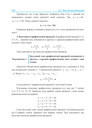 170 § 3. Числові послідовності
Зауважуємо, що в цих формулах коефіцієнт біля d на 1 менший від
порядкового номера члена прогресії, який шукаємо. Так, 5 1 4 ,a a d 
20 1 19 .a a d  Отже, можемо записати:
1 ( 1)na a n d.  
Одержану формулу називають формулою n-го члена арифметичної про-
гресії.
3. Властивості арифметичної прогресії. В арифметичній прогресії 1; 3;
5; 7; 9; ... кожний член, починаючи із другого, є середнім арифметичним двох
сусідніх з ним членів:
1 5
3 ;
2


3 7
5 ;
2


5 9
7 ;
2

 ... .
Таку властивість має будь-яка арифметична прогресія.
Властивість 1
Будь-який член арифметичної прогресії, починаючи із
другого, є середнім арифметичним двох сусідніх з ним
членів.
Доведення. Нехай маємо арифметичну прогресію (аn) з різницею d. Тоді
для натуральних значень n > 1 виконуються рівності: 1n na a  = d, 1n na a  =
= d. Звідси: 1n na a  = 1 ;n na a  1 12 ;n n na a a  
1 1
2
n n
n
a a
a  
 . ●
Із властивістю 1 арифметичної прогресії і пов’язана її назва.
Розглянемо скінченну арифметичну прогресію (xn), яка має 7 членів:
3; 5; 7; 9; 11; 13; 15. Знайдемо суму крайніх членів прогресії і суми членів,
рівновіддалених від крайніх:
x1 + x7 = 3 + 15 = 18;
x2 + x6 = 5 + 13 = 18;
x3 + x5 = 7 + 11 = 18;
x4 + x4 = 9 + 9 = 18.
Сума будь-яких двох членів арифметичної прогресії, які рівновіддалені
від її крайніх членів, дорівнює сумі крайніх членів. Таку властивість має
будь-яка скінченна арифметична прогресія.
 