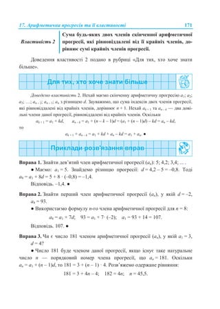 17. Арифметична прогресія та її властивості 171
Властивість 2
Сума будь-яких двох членів скінченної арифметичної
прогресії, які рівновіддалені від її крайніх членів, до-
рівнює сумі крайніх членів прогресії.
Доведення властивості 2 подано в рубриці «Для тих, хто хоче знати
більше».
Доведемо властивість 2. Нехай маємо скінченну арифметичну прогресію a1; a2;
a3; …; an – 2; an – 1; an з різницею d. Зауважимо, що сума індексів двох членів прогресії,
які рівновіддалені від крайніх членів, дорівнює n + 1. Нехай ak + 1 та an – k — два дові-
льні члени даної прогресії, рівновіддалені від крайніх членів. Оскільки
ak + 1 = a1 + kd, an – k = a1 + (n – k – 1)d = (a1 + (n – 1)d) – kd = an – kd,
то
ak + 1 + an – k = a1 + kd + an – kd = a1 + an. ●
Вправа 1. Знайти дев’ятий член арифметичної прогресії (an): 5; 4,2; 3,4; ... .
● Маємо: a1 = 5. Знайдемо різницю прогресії: d = 4,2 – 5 = –0,8. Тоді
a9 = a1 + 8d = 5 + 8 · (–0,8) = –1,4.
Відповідь. –1,4. ●
Вправа 2. Знайти перший член арифметичної прогресії (аn), у якій d = –2,
a8 = 93.
● Використаємо формулу n-го члена арифметичної прогресії для n = 8:
а8 = a1 + 7d; 93 = a1 + 7· (–2); a1 = 93 + 14 = 107.
Відповідь. 107. ●
Вправа 3. Чи є число 181 членом арифметичної прогресії (аn), у якій a1 = 3,
d = 4?
● Число 181 буде членом даної прогресії, якщо існує таке натуральне
число n — порядковий номер члена прогресії, що аn = 181. Оскільки
an = a1 + (n – 1)d, то 181 = 3 + (n – 1) · 4. Розв’яжемо одержане рівняння:
181 = 3 + 4n – 4; 182 = 4n; n = 45,5.
 