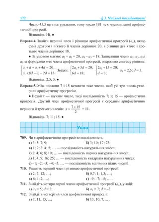 172 § 3. Числові послідовності
Число 45,5 не є натуральним, тому число 181 не є членом даної арифме-
тичної прогресії.
Відповідь. Ні. ●
Вправа 4. Знайти перший член і різницю арифметичної прогресії (аn), якщо
сума другого і п’ятого її членів дорівнює 20, а різниця дев’ятого і тре-
тього членів дорівнює 18.
● За умовою маємо: a2 + a5 = 20, a9 – a3 = 18. Записавши члени a2, a5, a9 і
a3 за формулою n-го члена арифметичної прогресії, одержимо систему рівнянь:
1 1
1 1
4 20;
8 2 18.
a d a d
a d a d
   

   
Звідки: 12 5 20;
6 18;
a d
d
 


12 15 20;
3;
a
d
 


a1 = 2,5; d = 3.
Відповідь. 2,5; 3. ●
Вправа 5. Між числами 7 і 15 вставити таке число, щоб усі три числа утво-
рили арифметичну прогресію.
● Нехай x — шукане число, тоді послідовність 7; x; 15 — арифметична
прогресія. Другий член арифметичної прогресії є середнім арифметичним
першого й третього членів:
7 15
2
x

 = 11.
Відповідь. 7; 11; 15. ●
709. Чи є арифметичною прогресією послідовність:
а) 3; 5; 7; 9; б) 3; 10; 17; 23;
в) 1; 2; 3; 4; 5; … — послідовність натуральних чисел;
г) 2; 4; 6; 8; 10; … — послідовність парних натуральних чисел;
д) 1; 4; 9; 16; 25; … — послідовність квадратів натуральних чисел;
е) –1; –2; –3; –4; –5; … — послідовність від’ємних цілих чисел?
710. Укажіть перший член і різницю арифметичної прогресії:
а) 2; 7; 12; …; б) 0,7; 1; 1,3; …;
в) 6; 4; 2; …; г) –9; –7; –5; … .
711. Знайдіть чотири перші члени арифметичної прогресії (an), у якій:
а) a1 = 5; d = 2; б) a1 = 7; d = –2.
712. Знайдіть четвертий член арифметичної прогресії:
а) 7; 11; 15; ...; б) 13; 10; 7; ... .
 