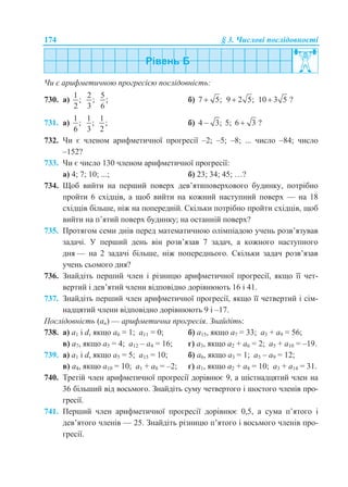 174 § 3. Числові послідовності
Чи є арифметичною прогресією послідовність:
730. а)
1
;
2
2
;
3
5
;
6
б) 7 5; 9 2 5; 10 3 5 ?
731. а)
1
;
6
1
;
3
1
;
2
б) 4 3; 5; 6 3 ?
732. Чи є членом арифметичної прогресії –2; –5; –8; ... число –84; число
–152?
733. Чи є число 130 членом арифметичної прогресії:
а) 4; 7; 10; ...; б) 23; 34; 45; …?
734. Щоб вийти на перший поверх дев’ятиповерхового будинку, потрібно
пройти 6 східців, а щоб вийти на кожний наступний поверх — на 18
східців більше, ніж на попередній. Скільки потрібно пройти східців, щоб
вийти на п’ятий поверх будинку; на останній поверх?
735. Протягом семи днів перед математичною олімпіадою учень розв’язував
задачі. У перший день він розв’язав 7 задач, а кожного наступного
дня — на 2 задачі більше, ніж попереднього. Скільки задач розв’язав
учень сьомого дня?
736. Знайдіть перший член і різницю арифметичної прогресії, якщо її чет-
вертий і дев’ятий члени відповідно дорівнюють 16 і 41.
737. Знайдіть перший член арифметичної прогресії, якщо її четвертий і сім-
надцятий члени відповідно дорівнюють 9 і –17.
Послідовність (аn) — арифметична прогресія. Знайдіть:
738. а) а1 і d, якщо a6 = 1; a11 = 0; б) а15, якщо a7 = 33; a3 + а9 = 56;
в) а7, якщо a5 = 4; a12 – a4 = 16; г) а3, якщо a2 + а6 = 2; a5 + а10 = –19.
739. а) а1 і d, якщо a5 = 5; a15 = 10; б) а6, якщо a3 = 1; a5 – а9 = 12;
в) а4, якщо a10 = 10; a1 + a8 = –2; г) а1, якщо a2 + а8 = 10; a3 + а14 = 31.
740. Третій член арифметичної прогресії дорівнює 9, а шістнадцятий член на
36 більший від восьмого. Знайдіть суму четвертого і шостого членів про-
гресії.
741. Перший член арифметичної прогресії дорівнює 0,5, а сума п’ятого і
дев’ятого членів — 25. Знайдіть різницю п’ятого і восьмого членів про-
гресії.
 