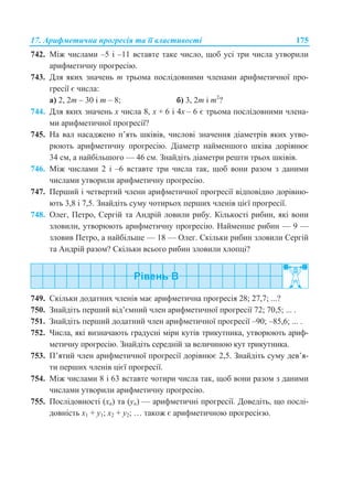 17. Арифметична прогресія та її властивості 175
742. Між числами –5 і –11 вставте таке число, щоб усі три числа утворили
арифметичну прогресію.
743. Для яких значень m трьома послідовними членами арифметичної про-
гресії є числа:
а) 2, 2m – 30 і m – 8; б) 3, 2m і m2
?
744. Для яких значень х числа 8, х + 6 і 4х – 6 є трьома послідовними члена-
ми арифметичної прогресії?
745. На вал насаджено п’ять шківів, числові значення діаметрів яких утво-
рюють арифметичну прогресію. Діаметр найменшого шківа дорівнює
34 см, а найбільшого — 46 см. Знайдіть діаметри решти трьох шківів.
746. Між числами 2 і –6 вставте три числа так, щоб вони разом з даними
числами утворили арифметичну прогресію.
747. Перший і четвертий члени арифметичної прогресії відповідно дорівню-
ють 3,8 і 7,5. Знайдіть суму чотирьох перших членів цієї прогресії.
748. Олег, Петро, Сергій та Андрій ловили рибу. Кількості рибин, які вони
зловили, утворюють арифметичну прогресію. Найменше рибин — 9 —
зловив Петро, а найбільше — 18 — Олег. Скільки рибин зловили Сергій
та Андрій разом? Скільки всього рибин зловили хлопці?
749. Скільки додатних членів має арифметична прогресія 28; 27,7; ...?
750. Знайдіть перший від’ємний член арифметичної прогресії 72; 70,5; ... .
751. Знайдіть перший додатний член арифметичної прогресії –90; –85,6; ... .
752. Числа, які визначають градусні міри кутів трикутника, утворюють ариф-
метичну прогресію. Знайдіть середній за величиною кут трикутника.
753. П’ятий член арифметичної прогресії дорівнює 2,5. Знайдіть суму дев’я-
ти перших членів цієї прогресії.
754. Між числами 8 і 63 вставте чотири числа так, щоб вони разом з даними
числами утворили арифметичну прогресію.
755. Послідовності (хn) та (уn) — арифметичні прогресії. Доведіть, що послі-
довність х1 + у1; х2 + у2; … також є арифметичною прогресією.
 