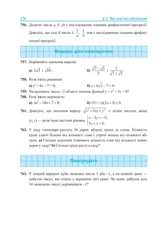 176 § 3. Числові послідовності
756. Додатні числа a, b, ab є послідовними членами арифметичної прогресії.
Доведіть, що тоді й числа 1,
1
,
a
1
b
теж є послідовними членами арифме-
тичної прогресії.
757. Порівняйте значення виразів:
а) 2 3 і 10 ; б)
7 3
2

і
2
.
7 3
758. Розв’яжіть рівняння:
а) х2
+ 6х – 7 = 0; б) 6 7 0.x x  
759. Чи належить число –2 області значень функції у  х2
+ 5х + 4?
760. Розв’яжіть нерівність:
а) 2
3 10 7 0;n n   б) (21 )(2 3) 0.x x  
761. Доведіть, що значення виразу 2 2
5x xy y  є цілим числом, якщо
(х; у) — розв’язок системи рівнянь
2 5;
3 6.
x y
x y
  

 
762. У саду господаря ростуть 36 дерев: яблуні, груші та сливи. Кількість
груш удвічі більша від кількості слив і утричі менша від кількості яб-
лунь. а) Скільки відсотків становить кількість слив від кількості інших
дерев у саду? б) Скільки груш росте в саду?
763. У кожній вершині куба записано число 1 або –1, а на кожній грані —
добуток чисел, які стоять у вершинах цієї грані. Чи може добуток усіх
14 записаних чисел дорівнювати –1?
 