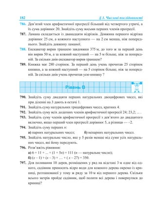 182 § 3. Числові послідовності
786. Дев’ятий член арифметичної прогресії більший від четвертого утричі, а
їх сума дорівнює 20. Знайдіть суму восьми перших членів прогресії.
787. Ламана складається із дванадцяти відрізків. Довжина першого відрізка
дорівнює 25 см, а кожного наступного — на 2 см менша, ніж поперед-
нього. Знайдіть довжину ламаної.
788. Екскаватор вирив траншею завдовжки 375 м, до того ж за перший день
він вирив 50 м, а за кожний наступний — на 5 м більше, ніж за поперед-
ній. За скільки днів екскаватор вирив траншею?
789. Книжка має 280 сторінок. За перший день учень прочитав 25 сторінок
книжки, а за кожний наступний — на 5 сторінок більше, ніж за поперед-
ній. За скільки днів учень прочитав усю книжку ?
790. Знайдіть суму двадцяти перших натуральних двоцифрових чисел, які
при діленні на 3 дають в остачі 1.
791. Знайдіть суму натуральних трицифрових чисел, кратних 4.
792. Знайдіть суму всіх додатних членів арифметичної прогресії 24; 23,2; ... .
793. Знайдіть суму членів арифметичної прогресії з дев’ятого до двадцятого
включно, якщо перший член прогресії дорівнює 5, а різниця — –2.
794. Знайдіть суму перших n:
а) парних натуральних чисел; б) непарних натуральних чисел.
795. Знайдіть натуральне число, яке у 5 разів менше від суми усіх натураль-
них чисел, які йому передують.
796. Розв’яжіть рівняння:
а) 6 + 11 + ... + (1 + 5n) = 111 (n — натуральне число);
б) (x – 1) + (x – 3) + … + ( x – 27) = 350.
797. Для поливання 10 дерев, розміщених у ряд на відстані 3 м одне від од-
ного, садівник приносить відро води для кожного дерева окремо із кри-
ниці, розташованої у тому ж ряду за 10 м від першого дерева. Скільки
всього метрів пройде садівник, щоб полити всі дерева і повернутися до
криниці?
 