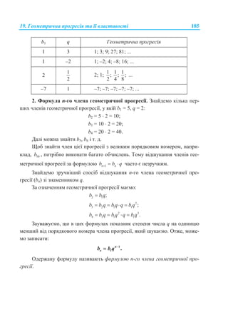 19. Геометрична прогресія та її властивості 185
b1 q Геометрична прогресія
1 3 1; 3; 9; 27; 81; ...
1 –2 1; –2; 4; –8; 16; ...
2
1
2
2; 1;
1
;
2
1
;
4
1
;
8
...
–7 1 –7; –7; –7; –7; –7; ...
2. Формула n-го члена геометричної прогресії. Знайдемо кілька пер-
ших членів геометричної прогресії, у якій b1 = 5, q = 2:
b2 = 5  2 = 10;
b3 = 10  2 = 20;
b4 = 20  2 = 40.
Далі можна знайти b5, b6 і т. д.
Щоб знайти член цієї прогресії з великим порядковим номером, напри-
клад, 50b , потрібно виконати багато обчислень. Тому відшукання членів гео-
метричної прогресії за формулою 1n nb b q   часто є незручним.
Знайдемо зручніший спосіб відшукання n-го члена геометричної про-
гресії (bn) зі знаменником q.
За означенням геометричної прогресії маємо:
2 1 ;b b q
2
3 2 1 1 ;b b q b q q b q   
2 3
4 3 1 1 .b b q b q q b q   
Зауважуємо, що в цих формулах показник степеня числа q на одиницю
менший від порядкового номера члена прогресії, який шукаємо. Отже, може-
мо записати:
1
1 .
 n
nb b q
Одержану формулу називають формулою n-го члена геометричної про-
гресії.
 