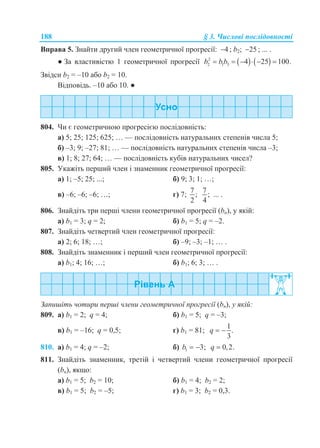 188 § 3. Числові послідовності
Вправа 5. Знайти другий член геометричної прогресії: 4 ; b2; 25 ; ... .
● За властивістю 1 геометричної прогресії    2
2 1 3 4 25 100.b bb     
Звідси b2 = –10 або b2 = 10.
Відповідь. –10 або 10. ●
804. Чи є геометричною прогресією послідовність:
а) 5; 25; 125; 625; … — послідовність натуральних степенів числа 5;
б) –3; 9; –27; 81; … — послідовність натуральних степенів числа –3;
в) 1; 8; 27; 64; … — послідовність кубів натуральних чисел?
805. Укажіть перший член і знаменник геометричної прогресії:
а) 1; –5; 25; ...; б) 9; 3; 1; …;
в) –6; –6; –6; …; г) 7;
7
;
2
7
;
4
... .
806. Знайдіть три перші члени геометричної прогресії (bn), у якій:
а) b1 = 3; q = 2; б) b1 = 5; q = –2.
807. Знайдіть четвертий член геометричної прогресії:
а) 2; 6; 18; …; б) –9; –3; –1; … .
808. Знайдіть знаменник і перший член геометричної прогресії:
а) b1; 4; 16; …; б) b1; 6; 3; … .
Запишіть чотири перші члени геометричної прогресії (bn), у якій:
809. а) b1 = 2; q = 4; б) b1 = 5; q = –3;
в) b1 = –16; q = 0,5; г) b1 = 81;
1
.
3
q  
810. а) b1 = 4; q = –2; б) 1 3;b   0,2.q 
811. Знайдіть знаменник, третій і четвертий члени геометричної прогресії
(bn), якщо:
а) b1 = 5; b2 = 10; б) b1 = 4; b2 = 2;
в) b1 = 5; b2 = –5; г) b1 = 3; b2 = 0,3.
 