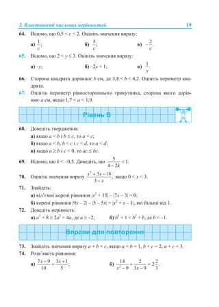 2. Властивості числових нерівностей 19
64. Відомо, що 0,5 < c < 2. Оцініть значення виразу:
а)
1
;
c
б)
3
;
c
в)
2
.
c

65. Відомо, що 2 < y  3. Оцініть значення виразу:
а) –y; б) –2y + 1; в)
1
.
y
66. Сторона квадрата дорівнює b см, де 3,8 < b < 4,2. Оцініть периметр ква-
драта.
67. Оцініть периметр рівностороннього трикутника, сторона якого дорів-
нює a см, якщо 1,7 < a < 1,9.
68. Доведіть твердження:
а) якщо а < b і b  c, то а < с;
б) якщо а < b, b < c і c < d, то а < d;
в) якщо a  b і c < 0, то ac  bc.
69. Відомо, що k < –0,5. Доведіть, що
5
1.
4 2k


70. Оцініть значення виразу
2
3 18
,
3
x x
x
 

якщо 0 < х < 3.
71. Знайдіть:
а) від’ємні корені рівняння x2
+ 15 – 7x – 3 = 0;
б) корені рівняння 9x – 2 – 5 – 5x = x2
+ x – 1, які більші від 1.
72. Доведіть нерівність:
а) a3
+ 8  2a2
+ 4a, де a  –2; б) b3
+ 1 < b2
+ b, де b < –1.
73. Знайдіть значення виразу a + b + c, якщо a + b = 1, b + c = 2, a + с = 3.
74. Розв’яжіть рівняння:
а)
7 9 3 1
;
10 5
x x 
 б) 2
14 2 2
2 .
9 3 9 3x x
 
 
 