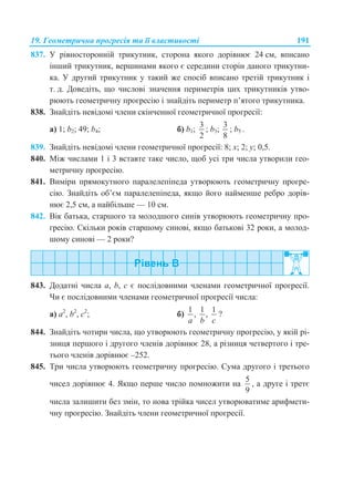 19. Геометрична прогресія та її властивості 191
837. У рівносторонній трикутник, сторона якого дорівнює 24 см, вписано
інший трикутник, вершинами якого є середини сторін даного трикутни-
ка. У другий трикутник у такий же спосіб вписано третій трикутник і
т. д. Доведіть, що числові значення периметрів цих трикутників утво-
рюють геометричну прогресію і знайдіть периметр п’ятого трикутника.
838. Знайдіть невідомі члени скінченної геометричної прогресії:
а) 1; b2; 49; b4; б) b1;
3
2
; b3;
3
8
; b5 .
839. Знайдіть невідомі члени геометричної прогресії: 8; x; 2; y; 0,5.
840. Між числами 1 і 3 вставте таке число, щоб усі три числа утворили гео-
метричну прогресію.
841. Виміри прямокутного паралелепіпеда утворюють геометричну прогре-
сію. Знайдіть об’єм паралелепіпеда, якщо його найменше ребро дорів-
нює 2,5 см, а найбільше — 10 см.
842. Вік батька, старшого та молодшого синів утворюють геометричну про-
гресію. Скільки років старшому синові, якщо батькові 32 роки, а молод-
шому синові — 2 роки?
843. Додатні числа a, b, c є послідовними членами геометричної прогресії.
Чи є послідовними членами геометричної прогресії числа:
а) a2
, b2
, c2
; б)
1 1 1
, ,
a b c
?
844. Знайдіть чотири числа, що утворюють геометричну прогресію, у якій рі-
зниця першого і другого членів дорівнює 28, а різниця четвертого і тре-
тього членів дорівнює –252.
845. Три числа утворюють геометричну прогресію. Сума другого і третього
чисел дорівнює 4. Якщо перше число помножити на
5
9
, а друге і третє
числа залишити без змін, то нова трійка чисел утворюватиме арифмети-
чну прогресію. Знайдіть члени геометричної прогресії.
 