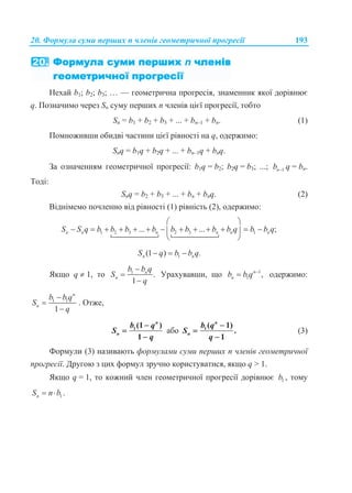 20. Формула суми перших n членів геометричної прогресії 193
Нехай b1; b2; b3; … — геометрична прогресія, знаменник якої дорівнює
q. Позначимо через Sn суму перших n членів цієї прогресії, тобто
Sn = b1 + b2 + b3 + ... + bn–1 + bn. (1)
Помноживши обидві частини цієї рівності на q, одержимо:
Snq = b1q + b2q + ... + bn–1q + bnq.
За означенням геометричної прогресії: b1q = b2; b2q = b3; ...; 1nb  q = bn.
Тоді:
Snq = b2 + b3 + ... + bn + bnq. (2)
Віднімемо почленно від рівності (1) рівність (2), одержимо:
1 2 3 2 3 1... ... ;n n n n n nS S q b b b b b b b b q b b q
 
             
  
1(1 ) .n nS q b b q  
Якщо q  1, то 1
.
1
n
n
b b q
S
q



Урахувавши, що 1
1 ,n
nb b q 
 одержимо:
1 1
1
n
n
b b q
S
q



. Отже,
1(1 )
1
n
n
b q
S
q



або 1( 1)
.
1



n
n
b q
S
q
(3)
Формули (3) називають формулами суми перших n членів геометричної
прогресії. Другою з цих формул зручно користуватися, якщо q > 1.
Якщо q = 1, то кожний член геометричної прогресії дорівнює 1b , тому
1 .nS n b 
 