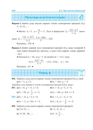 194 § 3. Числові послідовності
Вправа 1. Знайти суму восьми перших членів геометричної прогресії (bn):
3; –6; 12; ... .
● Маємо: 1 3;b 
6
2.
3
q

   Тоді за формулою 1(1 )
1
n
n
b q
S
q



знахо-
димо:
 8
8
3 1 ( 2) 3 (1 256)
255.
1 2 3
S
    
   

Відповідь. –255. ●
Вправа 2. Знайти перший член геометричної прогресії (bn), якщо четвертий її
член утричі більший від третього, а сума п’яти перших членів дорівнює
–12,1.
● Оскільки b4 = 3b3, то q = 3. За умовою S5 = –12,1, тому:
5
1(3 1)
12,1 ;
3 1
b 
 

112,1 121 ;b  1 0,1.b  
Відповідь. –0,1. ●
856. Знайдіть суму шести перших членів геометричної прогресії (bn), у якій:
а) b1 = 1; q = 2; б) b1 = –0,5; q = –2.
Знайдіть суму перших n членів геометричної прогресії (bn), якщо:
857. а) b1 = 6; q = –5; n = 4; б) b1 = –6; q = 3; n = 5;
в) b1 = 18; q =
1
;
3
n = 3; г) b1 = –64; q = 0,5; n = 4.
858. а) b1 = –4; q = 3; n = 4; б) b1 = 1; q = –2; n = 6;
в) b1 = –1; q = 0,5; n = 3; г) b1 = 4; q =
1
;
2
 n = 4.
859. Знайдіть суму шести перших членів геометричної прогресії:
а) 3; 6; 12; ...; б) –2; –4; –8; ...;
в) –5; 10; –20; ...; г) 2; –1;
1
2
; ... .
 