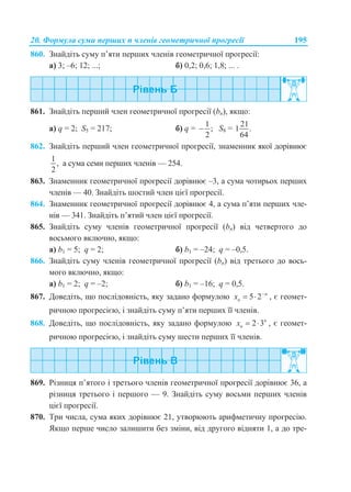 20. Формула суми перших n членів геометричної прогресії 195
860. Знайдіть суму п’яти перших членів геометричної прогресії:
а) 3; –6; 12; ...; б) 0,2; 0,6; 1,8; ... .
861. Знайдіть перший член геометричної прогресії (bn), якщо:
а) q = 2; S5 = 217; б) q =
1
;
2
 S8 =
21
1 .
64
862. Знайдіть перший член геометричної прогресії, знаменник якої дорівнює
1
,
2
а сума семи перших членів — 254.
863. Знаменник геометричної прогресії дорівнює –3, а сума чотирьох перших
членів — 40. Знайдіть шостий член цієї прогресії.
864. Знаменник геометричної прогресії дорівнює 4, а сума п’яти перших чле-
нів — 341. Знайдіть п’ятий член цієї прогресії.
865. Знайдіть суму членів геометричної прогресії (bn) від четвертого до
восьмого включно, якщо:
а) b1 = 5; q = 2; б) b1 = –24; q = –0,5.
866. Знайдіть суму членів геометричної прогресії (bn) від третього до вось-
мого включно, якщо:
а) b1 = 2; q = –2; б) b1 = –16; q = 0,5.
867. Доведіть, що послідовність, яку задано формулою 5 2 n
nx 
  , є геомет-
ричною прогресією, і знайдіть суму п’яти перших її членів.
868. Доведіть, що послідовність, яку задано формулою 2 3n
nx   , є геомет-
ричною прогресією, і знайдіть суму шести перших її членів.
869. Різниця п’ятого і третього членів геометричної прогресії дорівнює 36, а
різниця третього і першого — 9. Знайдіть суму восьми перших членів
цієї прогресії.
870. Три числа, сума яких дорівнює 21, утворюють арифметичну прогресію.
Якщо перше число залишити без зміни, від другого відняти 1, а до тре-
 