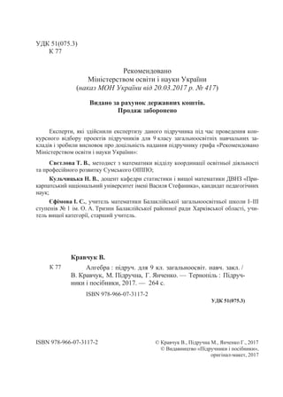 УДК 51(075.3)
К 77
Рекомендовано
Міністерством освіти і науки України
(наказ МОН України від 20.03.2017 р. № 417)
Видано за рахунок державних коштів.
Продаж заборонено
Експерти, які здійснили експертизу даного підручника під час проведення кон-
курсного відбору проектів підручників для 9 класу загальноосвітніх навчальних за-
кладів і зробили висновок про доцільність надання підручнику грифа «Рекомендовано
Міністерством освіти і науки України»:
Свєтлова Т. В., методист з математики відділу координації освітньої діяльності
та професійного розвитку Сумського ОІППО;
Кульчицька Н. В., доцент кафедри статистики і вищої математики ДВНЗ «При-
карпатський національний університет імені Василя Стефаника», кандидат педагогічних
наук;
Єфімова І. С., учитель математики Балаклійської загальноосвітньої школи І–ІІІ
ступенів № 1 ім. О. А. Тризни Балаклійської районної ради Харківської області, учи-
тель вищої категорії, старший учитель.
Кравчук В.
К 77 Алгебра : підруч. для 9 кл. загальноосвіт. навч. закл. /
В. Кравчук, М. Підручна, Г. Янченко. — Тернопіль : Підруч-
ники і посібники, 2017. — 264 с.
ISBN 978-966-07-3117-2
УДК 51(075.3)
ISBN 978-966-07-3117-2 © Кравчук В., Підручна М., Янченко Г., 2017
© Видавництво «Підручники і посібники»,
оригінал-макет, 2017
 