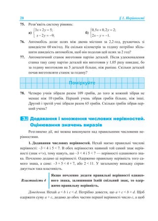 20 § 1. Нерівності
75. Розв’яжіть систему рівнянь:
а)
3 2 5;
2 9;
x y
x y
 

  
б)
0,5 0,2 2;
2 1.
x y
x y
 

  
76. Автомобіль долає шлях між двома містами за 2,2 год, рухаючись зі
швидкістю 60 км/год. На скільки кілометрів за годину потрібно збіль-
шити швидкість автомобіля, щоб він подолав цей шлях за 2 год?
77. Автоматичний станок виготовив партію деталей. Після удосконалення
станка таку саму партію деталей він виготовив у 1,05 разу швидше, бо
за годину виготовляв на 5 деталей більше, ніж раніше. Скільки деталей
почав виготовляти станок за годину?
78. Четверо учнів зібрали разом 109 грибів, до того ж кожний зібрав не
менше ніж 10 грибів. Перший учень зібрав грибів більше, ніж інші.
Другий і третій учні зібрали разом 65 грибів. Скільки грибів зібрав пер-
ший учень?
Розглянемо дії, які можна виконувати над правильними числовими не-
рівностями.
1. Додавання числових нерівностей. Нехай маємо правильні числові
нерівності: –3 < 4 і 5 < 7. В обох нерівностях наявний той самий знак нерів-
ності (знак «<»), тому кажуть, що –3 < 4 і 5 < 7 — нерівності однакового зна-
ка. Почленно додамо ці нерівності. Одержимо правильну нерівність того са-
мого знака, а саме: –3 + 5 < 4 + 7, або 2 < 11. У загальному випадку справ-
джується така властивість.
Властивість 4
Якщо почленно додати правильні нерівності однако-
вого знака, залишивши їхній спільний знак, то одер-
жимо правильну нерівність.
Доведення. Нехай a < b і c < d. Потрібно довести, що a + c < b + d. Щоб
одержати суму a + c, додамо до обох частин першої нерівності число c, а щоб
 