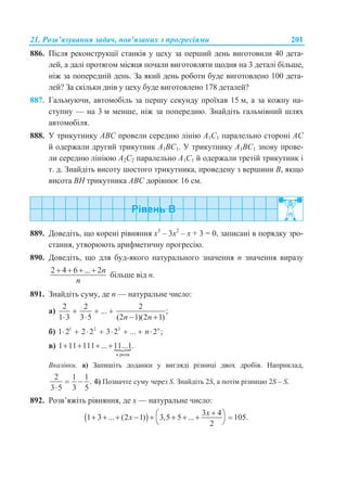 21. Розв’язування задач, пов’язаних з прогресіями 201
886. Після реконструкції станків у цеху за перший день виготовили 40 дета-
лей, а далі протягом місяця почали виготовляти щодня на 3 деталі більше,
ніж за попередній день. За який день роботи буде виготовлено 100 дета-
лей? За скільки днів у цеху буде виготовлено 178 деталей?
887. Гальмуючи, автомобіль за першу секунду проїхав 15 м, а за кожну на-
ступну — на 3 м менше, ніж за попередню. Знайдіть гальмівний шлях
автомобіля.
888. У трикутнику ABС провели середню лінію A1C1 паралельно стороні AC
й одержали другий трикутник A1BC1. У трикутнику A1BC1 знову прове-
ли середню лініюю A2C2 паралельно A1C1 й одержали третій трикутник і
т. д. Знайдіть висоту шостого трикутника, проведену з вершини B, якщо
висота BH трикутника ABC дорівнює 16 см.
889. Доведіть, що корені рівняння х3
– 3х2
– х + 3 = 0, записані в порядку зро-
стання, утворюють арифметичну прогресію.
890. Доведіть, що для буд-якого натурального значення n значення виразу
2 4 6 ... 2n
n
   
більше від n.
891. Знайдіть суму, де n — натуральне число:
а)
2 2 2
... ;
1 3 3 5 (2 1)(2 1)n n
  
   
б) 1 2 3
1 2 2 2 3 2 ... 2 ;n
n       
в) 
разів
1 11 111 ... 11...1.
n
   
Вказівки. а) Запишіть доданки у вигляді різниці двох дробів. Наприклад,
2 1 1
.
3 5 3 5
 

б) Позначте суму через S. Знайдіть 2S, а потім різницю 2S – S.
892. Розв’яжіть рівняння, де х — натуральне число:
  3 4
1 3 ... (2 1) 3,5 5 ... 105.
2
x
x
         
 
 
