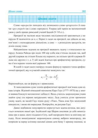 Цікаво знати 203
Слово «прогресія» походить від латинського слова «progressio» й озна-
чає «рух уперед» (як і слово «прогрес»). Уперше цей термін як математичний
ужив у своїх працях римський учений Боецій (V–VI ст.).
Прогресії як часткові види числових послідовностей трапляються у па-
пірусах ІІ тисячоліття до н. е. Перші із задач на прогресії, що дійшли до нас,
пов’язані з господарською діяльністю, а саме — з розподілом продуктів, по-
ділом спадку тощо.
Найдавнішою задачею на прогресії вважають задачу з єгипетського па-
пірусу Ахмеса Райнда про поділ 100 мір хліба між п’ятьма людьми так, щоб
другий одержав на стільки більше від першого, на скільки третій одержав бі-
льше від другого і т. д. У цій задачі йдеться про арифметичну прогресію, су-
ма п’яти перших членів якої дорівнює 100.
В одній із задач цього папірусу подано формулу першого члена арифме-
тичної прогресії, яку в сучасній символіці записують так:
1 ( 1) .
2
nS d
a n
n
  
Переконайтеся, що ця формула є правильною.
Зі знаходженням суми членів арифметичної прогресії пов’язана одна ці-
кава історія. Відомий німецький математик Карл Гаус (1777–1875) ще у шко-
лі виявив блискучі математичні здібності. Якось учитель запропонував учням
знайти суму ста перших натуральних чисел. Ледь учитель устиг прочитати
умову задачі, як малий Гаус підніс руку: «Уже». Увесь клас був захоплений
швидкістю, з якою він вирахував. Поміркуйте, як рахував Гаус.
Давно неабиякою популярністю користується задача-легенда, яка дату-
ється початком нашої ери. Індійський цар Шерам покликав до себе винахід-
ника гри в шахи, свого підданого Сету, щоб нагородити його за кмітливу ви-
гадку. Коли винахідникові запропонували самому вибрати винагороду, він
попросив за першу клітинку шахової дошки дати йому 1 зернину пшениці, за
 