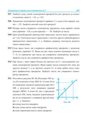 Запитання і вправи для повторення § 3 207
927. Знайдіть суму членів геометричної прогресії (bn) від третього до сьомо-
го включно, якщо b1 = 16, q = 0,5.
928. Знаменник геометричної прогресії дорівнює 3, а сума п’яти перших чле-
нів — 121. Знайдіть шостий член цієї прогресії.
929*.Чотири числа утворюють геометричну прогресію, сума крайніх членів
якої дорівнює –126, а сума середніх — –30. Знайдіть ці числа.
930*.Дано рівнобедрений прямокутний трикутник, катети якого дорівнюють
по 1 см. Гіпотенуза цього трикутника є катетом другого рівнобедреного
прямокутного трикутника і т. д. Знайдіть довжину гіпотенузи десятого
такого трикутника.
931*.Сума трьох чисел, які утворюють арифметичну прогресію з додатною
різницею, дорівнює 51. Якщо від цих чисел відняти відповідно числа 1,
7 і 8, то отримаємо три числа, які утворюють геометричну прогресію.
Знайдіть числа, які утворюють арифметичну прогресію.
932*.Три числа, з яких перше більше від третього на 9, є послідовними чле-
нами геометричної прогресії. Якщо перше число залишити без змін, від
другого відняти 7, а до третього додати 13, то нова трійка чисел утво-
рить арифметичну прогресію. Знайдіть числа, які утворюють геомет-
ричну прогресію.
933. Розгляньте рисунок 80. На бісектрисі OK ку-
та хOу позначено точку M(8; 8). З точки М на
осі координат опущено перпендикуляри МA і
МB, у результаті чого утворився перший
квадрат ОBМA. З точки М1, яка є серединою
діагоналі ОМ, знову опущено перпендикуля-
ри на осі координат і утворився другий квад-
рат, і т. д. Знайдіть:
а) площу шостого квадрата;
б) суму площ шести таких квадратів;
Рис. 80
в) суму периметрів шести таких квадратів.
 