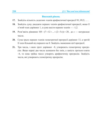 210 § 3. Числові послідовності
Високий рівень
17. Знайдіть кількість додатних членів арифметичної прогресії 91; 89,5; … .
18. Знайдіть суму двадцяти перших членів арифметичної прогресії, якщо її
п’ятий член дорівнює 1, а сума шести перших членів — –1,2.
19. Розв’яжіть рівняння 105 (7 12 ... (2 5 )) 20,x      де х — натуральне
число.
20. Сума трьох перших членів геометричної прогресії дорівнює 13, а третій
її член більший від першого на 8. Знайдіть знаменник цієї прогресії.
21. Три числа, з яких третє дорівнює –8, утворюють геометричну прогре-
сію. Якщо перші два числа залишити без змін, а замість третього взяти
–6, то нова трійка чисел утворить арифметичну прогресію. Знайдіть
числа, які утворюють геометричну прогресію.
 