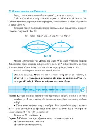 22. Основні правила комбінаторики 213
До другого правила ми прийдемо, розв’язуючи таку задачу:
З міста M до міста N ведуть чотири дороги, а з міста N до міста K — три.
Скільки можна підібрати різних маршрутів, щоб дістатися з міста M до міста
K через місто N?
Кількість різних маршрутів можна безпосередньо порахувати, викорис-
товуючи рисунок 81. Їх є 12:
1a; 1b; 1c; 2a; 2b; 2c; 3a; 3b; 3c; 4a; 4b; 4c.
Рис. 81
Можна міркувати й так. Дорогу від міста M до міста N можна вибрати
4 способами. Після кожного вибору дороги від M до N вибрати дорогу від N до
K можна 3 способами. Тому кількість різних маршрутів дорівнює 4  3 = 12.
Узагальнюючи розв’язання цієї задачі, маємо:
Правило добутку. Якщо об’єкт А можна вибрати m способами, а
об’єкт В — n способами (незалежно від того, як вибрали об’єкт А),
то пару об’єктів А і В можна вибрати m  n способами.
Вправа 1. Учень повинен вибрати тему реферату зі списку, в якому є 15 тем з
алгебри та 12 тем з геометрії. Скількома способами він може зробити
вибір?
● Учень може вибрати тему з алгебри 15-ма способами, тему з геомет-
рії — 12-ма способами. За правилом суми тему з алгебри або з геометрії він
може вибрати 15 + 12 = 27 (способами).
Відповідь. 27 способами. ●
Вправа 2. Скільки є чотирицифрових чисел, які можна записати:
а) тільки непарними цифрами;
б) тільки парними цифрами;
 