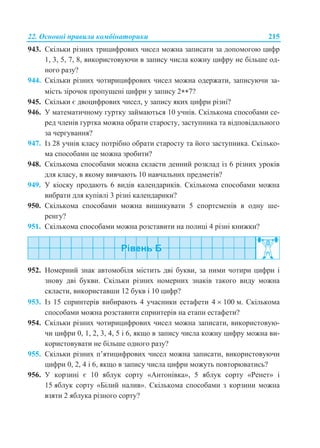 22. Основні правила комбінаторики 215
943. Скільки різних трицифрових чисел можна записати за допомогою цифр
1, 3, 5, 7, 8, використовуючи в запису числа кожну цифру не більше од-
ного разу?
944. Скільки різних чотирицифрових чисел можна одержати, записуючи за-
мість зірочок пропущені цифри у запису 27?
945. Скільки є двоцифрових чисел, у запису яких цифри різні?
946. У математичному гуртку займаються 10 учнів. Скількома способами се-
ред членів гуртка можна обрати старосту, заступника та відповідального
за чергування?
947. Із 28 учнів класу потрібно обрати старосту та його заступника. Скілько-
ма способами це можна зробити?
948. Скількома способами можна скласти денний розклад із 6 різних уроків
для класу, в якому вивчають 10 навчальних предметів?
949. У кіоску продають 6 видів календариків. Скількома способами можна
вибрати для купівлі 3 різні календарики?
950. Скількома способами можна вишикувати 5 спортсменів в одну ше-
ренгу?
951. Скількома способами можна розставити на полиці 4 різні книжки?
952. Номерний знак автомобіля містить дві букви, за ними чотири цифри і
знову дві букви. Скільки різних номерних знаків такого виду можна
скласти, використавши 12 букв і 10 цифр?
953. Із 15 спринтерів вибирають 4 учасники естафети 4  100 м. Скількома
способами можна розставити спринтерів на етапи естафети?
954. Скільки різних чотирицифрових чисел можна записати, використовую-
чи цифри 0, 1, 2, 3, 4, 5 і 6, якщо в запису числа кожну цифру можна ви-
користовувати не більше одного разу?
955. Скільки різних п’ятицифрових чисел можна записати, використовуючи
цифри 0, 2, 4 і 6, якщо в запису числа цифри можуть повторюватись?
956. У корзині є 10 яблук сорту «Антонівка», 5 яблук сорту «Ренет» і
15 яблук сорту «Білий налив». Скількома способами з корзини можна
взяти 2 яблука різного сорту?
 