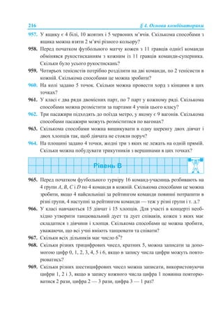 216 § 4. Основи комбінаторики
957. У ящику є 4 білі, 10 жовтих і 5 червоних м’ячів. Скількома способами з
ящика можна взяти 2 м’ячі різного кольору?
958. Перед початком футбольного матчу кожен з 11 гравців однієї команди
обмінявся рукостисканням з кожним із 11 гравців команди-суперника.
Скільки було усього рукостискань?
959. Чотирьох тенісистів потрібно розділити на дві команди, по 2 тенісисти в
кожній. Скількома способами це можна зробити?
960. На колі задано 5 точок. Скільки можна провести хорд з кінцями в цих
точках?
961. У класі є два ряди двомісних парт, по 7 парт у кожному ряді. Скількома
способами можна розмістити за партами 4 учнів цього класу?
962. Три пасажири підходять до поїзда метро, у якому є 9 вагонів. Скількома
способами пасажири можуть розміститися по вагонах?
963. Скількома способами можна вишикувати в одну шеренгу двох дівчат і
двох хлопців так, щоб дівчата не стояли поруч?
964. На площині задано 4 точки, жодні три з яких не лежать на одній прямій.
Скільки можна побудувати трикутників з вершинами в цих точках?
965. Перед початком футбольного турніру 16 команд-учасниць розбивають на
4 групи А, В, С і D по 4 команди в кожній. Скількома способами це можна
зробити, якщо 4 найсильніші за рейтингом команди повинні потрапити в
різні групи, 4 наступні за рейтингом команди — теж у різні групи і т. д.?
966. У класі навчаються 15 дівчат і 15 хлопців. Для участі в концерті необ-
хідно утворити танцювальний дует та дует співаків, кожен з яких має
складатися з дівчини і хлопця. Скількома способами це можна зробити,
уважаючи, що всі учні вміють танцювати та співати?
967. Скільки всіх дільників має число 69
?
968. Скільки різних трицифрових чисел, кратних 5, можна записати за допо-
могою цифр 0, 1, 2, 3, 4, 5 і 6, якщо в запису числа цифри можуть повто-
рюватись?
969. Скільки різних шестицифрових чисел можна записати, використовуючи
цифри 1, 2 і 3, якщо в запису кожного числа цифра 1 повинна повторю-
ватися 2 рази, цифра 2 — 3 рази, цифра 3 — 1 раз?
 