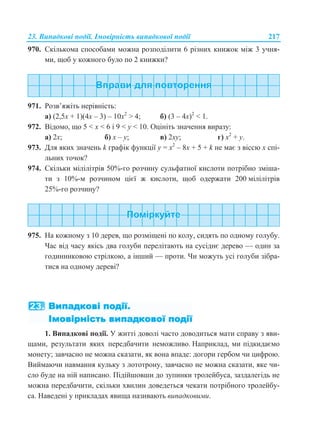 23. Випадкові події. Імовірність випадкової події 217
970. Скількома способами можна розподілити 6 різних книжок між 3 учня-
ми, щоб у кожного було по 2 книжки?
971. Розв’яжіть нерівність:
а) (2,5x + 1)(4x – 3) – 10x2
> 4; б) (3 – 4x)2
< 1.
972. Відомо, що 5 < x < 6 і 9 < y < 10. Оцініть значення виразу:
а) 2x; б) x – y; в) 2xу; г) x2
+ y.
973. Для яких значень k графік функції у = x2
– 8x + 5 + k не має з віссю x спі-
льних точок?
974. Скільки мілілітрів 50%-го розчину сульфатної кислоти потрібно зміша-
ти з 10%-м розчином цієї ж кислоти, щоб одержати 200 мілілітрів
25%-го розчину?
975. На кожному з 10 дерев, що розміщені по колу, сидять по одному голубу.
Час від часу якісь два голуби перелітають на сусіднє дерево — один за
годинниковою стрілкою, а інший — проти. Чи можуть усі голуби зібра-
тися на одному дереві?
1. Випадкові події. У житті доволі часто доводиться мати справу з яви-
щами, результа яких передбачити неможливо. Наприклад, ми підкидаємо
монету; завчасно не можна сказати, як вона впаде: догори гербом чи цифрою.
Виймаючи навмання кульку з лототрону, завчасно не можна сказати, яке чи-
сло буде на ній написано. Підійшовши до зупинки тролейбуса, заздалегідь не
можна передбачити, скільки хвилин доведеться чекати потрібного тролейбу-
са. Наведені у прикладах явища називають випадковими.
ти
 
