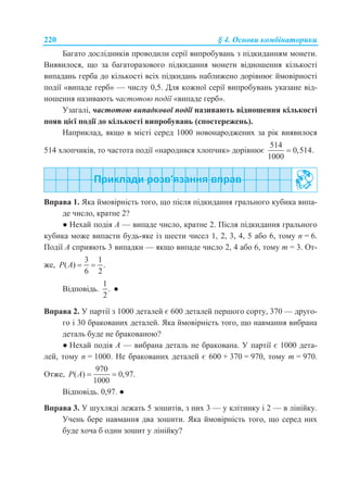 220 § 4. Основи комбінаторики
Багато дослідників проводили серії випробувань з підкиданням монети.
Виявилося, що за багаторазового підкидання монети відношення кількості
випадань герба до кількості всіх підкидань наближено дорівнює ймовірності
події «випаде герб» — числу 0,5. Для кожної серії випробувань указане від-
ношення називають частотою події «випаде герб».
Узагалі, частотою випадкової події називають відношення кількості
появ цієї події до кількості випробувань (спостережень).
Наприклад, якщо в місті серед 1000 новонароджених за рік виявилося
514 хлопчиків, то частота події «народився хлопчик» дорівнює
514
0,514.
1000

Вправа 1. Яка ймовірність того, що після підкидання грального кубика випа-
де число, кратне 2?
● Нехай подія А — випаде число, кратне 2. Після підкидання грального
кубика може випасти будь-яке із шести чисел 1, 2, 3, 4, 5 або 6, тому n = 6.
Події А сприяють 3 випадки — якщо випаде число 2, 4 або 6, тому m = 3. От-
же,
3 1
( ) .
6 2
P A  
Відповідь.
1
.
2
●
Вправа 2. У партії з 1000 деталей є 600 деталей першого сорту, 370 — друго-
го і 30 бракованих деталей. Яка ймовірність того, що навмання вибрана
деталь буде не бракованою?
● Нехай подія А — вибрана деталь не бракована. У партії є 1000 дета-
лей, тому n = 1000. Не бракованих деталей є 600 + 370 = 970, тому m = 970.
Отже,
970
( ) 0,97.
1000
P A  
Відповідь. 0,97. ●
Вправа 3. У шухляді лежать 5 зошитів, з них 3 — у клітинку і 2 — в лінійку.
Учень бере навмання два зошити. Яка ймовірність того, що серед них
буде хоча б один зошит у лінійку?
 