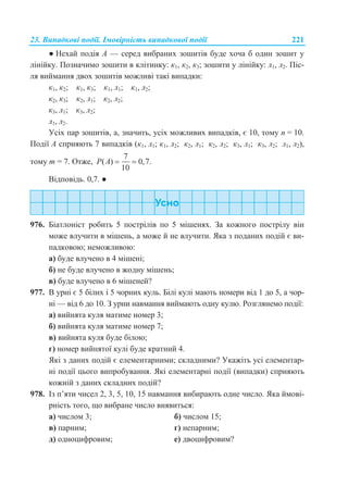 23. Випадкові події. Імовірність випадкової події 221
● Нехай подія А — серед вибраних зошитів буде хоча б один зошит у
лінійку. Позначимо зошити в клітинку: к1, к2, к3; зошити у лінійку: л1, л2. Піс-
ля виймання двох зошитів можливі такі випадки:
к1, к2; к1, к3; к1, л1; к1, л2;
к2, к3; к2, л1; к2, л2;
к3, л1; к3, л2;
л1, л2.
Усіх пар зошитів, а, значить, усіх можливих випадків, є 10, тому n = 10.
Події А сприяють 7 випадків (к1, л1; к1, л2; к2, л1; к2, л2; к3, л1; к3, л2; л1, л2),
тому m = 7. Отже,
7
( ) 0,7.
10
P A  
Відповідь. 0,7. ●
976. Біатлоніст робить 5 пострілів по 5 мішенях. За кожного пострілу він
може влучити в мішень, а може й не влучити. Яка з поданих подій є ви-
падковою; неможливою:
а) буде влучено в 4 мішені;
б) не буде влучено в жодну мішень;
в) буде влучено в 6 мішеней?
977. В урні є 5 білих і 5 чорних куль. Білі кулі мають номери від 1 до 5, а чор-
ні — від 6 до 10. З урни навмання виймають одну кулю. Розглянемо події:
а) вийнята куля матиме номер 3;
б) вийнята куля матиме номер 7;
в) вийнята куля буде білою;
г) номер вийнятої кулі буде кратний 4.
Які з даних подій є елементарними; складними? Укажіть усі елементар-
ні події цього випробування. Які елементарні події (випадки) сприяють
кожній з даних складних подій?
978. Із п’яти чисел 2, 3, 5, 10, 15 навмання вибирають одне число. Яка ймові-
рність того, що вибране число виявиться:
а) числом 3; б) числом 15;
в) парним; г) непарним;
д) одноцифровим; е) двоцифровим?
 