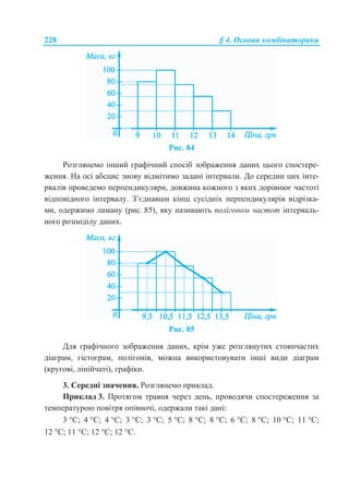 228 § 4. Основи комбінаторики
Рис. 84
Розглянемо інший графічний спосіб зображення даних цього спостере-
ження. На осі абсцис знову відмітимо задані інтервали. До середин цих інте-
рвалів проведемо перпендикуляри, довжина кожного з яких дорівнює частоті
відповідного інтервалу. З’єднавши кінці сусідніх перпендикулярів відрізка-
ми, одержимо ламану (рис. 85), яку називають полігоном частот інтерваль-
ного розподілу даних.
Рис. 85
Для графічного зображення даних, крім уже розглянутих стовпчастих
діаграм, гістограм, полігонів, можна використовувати інші види діаграм
(кругові, лінійчаті), графіки.
3. Середні значення. Розглянемо приклад.
Приклад 3. Протягом травня через день, проводячи спостереження за
температурою повітря опівночі, одержали такі дані:
3 С; 4 С; 4 С; 3 С; 3 С; 5 С; 8 С; 8 С; 6 С; 8 С; 10 С; 11 С;
12 С; 11 С; 12 С; 12 С.
 