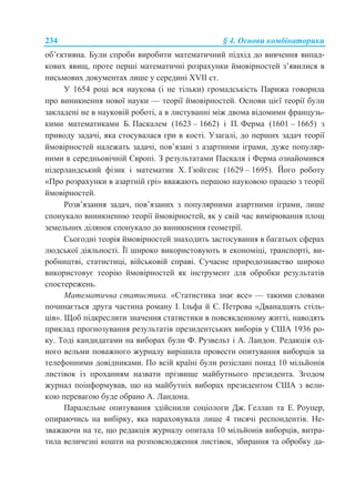234 § 4. Основи комбінаторики
об’єктивна. Були спроби виробити математичний підхід до вивчення випад-
кових явищ, проте перші математичні розрахунки ймовірностей з’явилися в
письмових документах лише у середині ХVІІ ст.
У 1654 році вся наукова (і не тільки) громадськість Парижа говорила
про виникнення нової науки — теорії ймовірностей. Основи цієї теорії були
закладені не в науковій роботі, а в листуванні між двома відомими французь-
кими математиками Б. Паскалем (1623 – 1662) і П. Ферма (1601 – 1665) з
приводу задачі, яка стосувалася гри в кості. Узагалі, до перших задач теорії
ймовірностей належать задачі, пов’язані з азартними іграми, дуже популяр-
ними в середньовічній Європі. З результатами Паскаля і Ферма ознайомився
нідерландський фізик і математик Х. Гюйгенс (1629 – 1695). Його роботу
«Про розрахунки в азартній грі» вважають першою науковою працею з теорії
ймовірностей.
Розв’язання задач, пов’язаних з популярними азартними іграми, лише
спонукало виникненню теорії ймовірностей, як у свій час вимірювання площ
земельних ділянок спонукало до виникнення геометрії.
Сьогодні теорія ймовірностей знаходить застосування в багатьох сферах
людської діяльності. Її широко використовують в економіці, транспорті, ви-
робництві, статистиці, військовій справі. Сучасне природознавство широко
використовує теорію ймовірностей як інструмент для обробки результатів
спостережень.
Математична статистика. «Статистика знає все» — такими словами
починається друга частина роману І. Ільфа й Є. Петрова «Дванадцять стіль-
ців». Щоб підкреслити значення статистики в повсякденному житті, наводять
приклад прогнозування результатів президентських виборів у США 1936 ро-
ку. Тоді кандидатами на виборах були Ф. Рузвельт і А. Ландон. Редакція од-
ного вельми поважного журналу вирішила провести опитування виборців за
телефонними довідниками. По всій країні були розіслані понад 10 мільйонів
листівок із проханням назвати прізвище майбутнього президента. Згодом
журнал поінформував, що на майбутніх виборах президентом США з вели-
кою перевагою буде обрано А. Ландона.
Паралельне опитування здійснили соціологи Дж. Геллап та Е. Роупер,
опираючись на вибірку, яка нараховувала лише 4 тисячі респондентів. Не-
зважаючи на те, що редакція журналу опитала 10 мільйонів виборців, витра-
тила величезні кошти на розповсюдження листівок, збирання та обробку да-
 