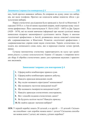 Запитання і вправи для повторення § 4 235
них, їхній прогноз виявився хибним, бо опирався на думку лише тих вибор-
ців, які мали телефони. Прогноз же соціологів майже повністю збігся з ре-
зультатами виборів.
Перші статистичні дослідження були проведені в Англії та Німеччині. У
середині XVII ст. в Англії виник науковий напрям, який отримав назву «полі-
тична арифметика». Його започаткували У. Петті (1623 – 1687) та Дж. Граунт
(1620 – 1674), які на основі вивчення інформації про масові суспільні явища
намагалися відкрити закономірності суспільного життя. Поряд зі школою
«політичної арифметики» в Англії, розвивалась школа описової статистики
або «державознавства» в Німеччині. Розвиток «політичної арифметики» і
«державознавства» сприяв появі науки статистики. Термін «статистика» по-
ходить від латинського слова status, яке в перекладі означає «стан» (речей,
явищ).
Сучасну математичну статистику характеризують як науку про прийн-
яття рішень в умовах невизначеності. Одним з її завдань є створення мето-
дів збору й обробки статистичних даних для отримання наукових і практич-
них висновків.
Запитання і вправи для повторення § 4
1. Сформулюйте комбінаторне правило суми.
2. Сформулюйте комбінаторне правило добутку.
3. Наведіть приклади випадкових подій.
4. Яку подію називають вірогідною? неможливою?
5. Що називають частотою випадкової події?
6. Що називають імовірністю випадкової події?
7. Наведіть приклади статистичних спостережень.
8. Які є способи подання статистичних даних?
9. Як будують полігон частот? Наведіть приклад.
10. Як знайти середнє значення вибірки?
1038. У першій коробці лежать 20 деталей, а в другій — 15 деталей. Скілько-
ма способами з цих коробок можна взяти 1 деталь? Скількома способа-
ми можна взяти 2 деталі, які лежать у різних коробках?
 