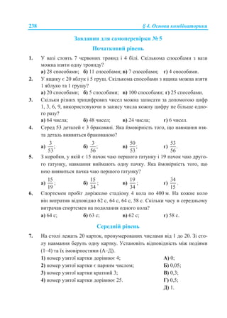 238 § 4. Основи комбінаторики
Завдання для самоперевірки № 5
Початковий рівень
1. У вазі стоять 7 червоних троянд і 4 білі. Скількома способами з вази
можна взяти одну троянду?
а) 28 способами; б) 11 способами; в) 7 способами; г) 4 способами.
2. У ящику є 20 яблук і 5 груш. Скількома способами з ящика можна взяти
1 яблуко та 1 грушу?
а) 20 способами; б) 5 способами; в) 100 способами; г) 25 способами.
3. Скільки різних трицифрових чисел можна записати за допомогою цифр
1, 3, 6, 9, використовуючи в запису числа кожну цифру не більше одно-
го разу?
а) 64 числа; б) 48 чисел; в) 24 числа; г) 6 чисел.
4. Серед 53 деталей є 3 браковані. Яка ймовірність того, що навмання взя-
та деталь виявиться бракованою?
а)
3
;
53
б)
3
;
56
в)
50
;
53
г)
53
.
56
5. З коробки, у якій є 15 пачок чаю першого ґатунку і 19 пачок чаю друго-
го ґатунку, навмання виймають одну пачку. Яка ймовірність того, що
нею виявиться пачка чаю першого ґатунку?
а)
15
19
; б)
15
34
; в)
19
34
; г)
34
15
.
6. Спортсмен пробіг доріжкою стадіону 4 кола по 400 м. На кожне коло
він витратив відповідно 62 с, 64 с, 64 с, 58 с. Скільки часу в середньому
витрачав спортсмен на подолання одного кола?
а) 64 с; б) 63 с; в) 62 с; г) 58 с.
Середній рівень
7. На столі лежать 20 карток, пронумерованих числами від 1 до 20. Зі сто-
лу навмання беруть одну картку. Установіть відповідність між подіями
(1–4) та їх імовірностями (А–Д).
1) номер узятої картки дорівнює 4; А) 0;
2) номер узятої картки є парним числом; Б) 0,05;
3) номер узятої картки кратний 3; В) 0,3;
4) номер узятої картки дорівнює 25. Г) 0,5;
Д) 1.
 