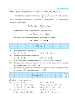 24 § 1. Нерівності
Вправа 2. Довести нерівність ( )( 1) 4 ,m n mn mn   де m  0, n  0.
● Використаємо відому нерівність
2
a b
ab

 , де а  0, b  0. Запише-
мо цю нерівність для чисел m і n, а потім — для чисел mn і 1. Одержимо дві
правильні нерівності:
;
2
m n
mn


1
.
2
mn
mn


Помножимо обидві частини кожної нерівності на 2:
2 ;m n mn  1 2 .mn mn 
Почленно перемноживши останні нерівності, одержимо:
( )( 1) 4 .m n mn mn   ●
79. Додайте почленно нерівності:
а) 5 > 3 і 7 > 4; б) –5 < –3 і –1 < 4.
80. Перемножте почленно нерівності:
а) 4 < 5 і 3 < 6; б) 8 ≥ 4 і 3 ≥ 2.
81. Піднесіть обидві частини нерівності 2 < 3 до квадрата; до куба.
82. Чи одержимо правильну нерівність того самого знака, перемноживши
почленно нерівності 4 > –2 і 1 > –3?
83. Чи одержимо правильну нерівність того самого знака після піднесення
до квадрата обох частин нерівності –5 < 2?
Додайте почленно нерівності:
84. а) 7 > 5 і 9 > 4; б) –7 < –3 і 4 < 5;
в) 1,3 < 2,5 і –3,4 < –1,3; г) –2,5 > –2,7 і –1,7 > –1,9;
д) 1 < 2 < 5 і 0,3 < 0,4 < 0,9; е) –1 < 0 < 2 і –3 < –1 < 1.
85. а) 5 < 9 і 3 < 7; б) –6 > –9 і 3 > –2;
в) –0,1 > –0,3 і 1,2 > 0,8; г) 2 < 4 < 5 і –3 < 0 < 1.
 