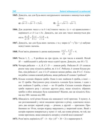 242 Задачі підвищеної складності
1065. Доведіть, що для будь-якого натурального значення n виконується нерів-
ність:
а) 1 1 2 ;n n n    б)
1
1 1.n n
n
   
1066. Для додатних чисел а та b і від’ємного числа с (с  а) правильними є
нерівності а  b і ас  bс. Доведіть, що для цих чисел виконується рів-
ність 0.
a b b c c a
a b b c c a
  
  
  
1067. Доведіть, що для будь-яких значень х та у вираз (х3
+ у3
)(х + у) набуває
невід’ємних значень.
1068. Розв’яжіть рівняння із двома невідомими:
11 4.
yx
x y
  
1069. Числа 1, 2, ..., 9 розбили на три групи, по три числа в кожній. Нехай
М — найбільший із добутків чисел однієї групи. Доведіть, що М  72.
1070. Чотири рибалки — A, B, C і D — ловили рибу. Рибалки B і D зловили
разом таку саму кількість рибин, як A із C. Рибалка A зловив більше ри-
бин, ніж рибалка C, але A із D зловили менше рибин, ніж B із C. Скіль-
ки рибин зловив кожний рибалка, якщо рибалка B зловив 3 рибини?
1071. Кілька хлопців збирали гриби. Один із них знайшов 6 грибів, а інші —
по 13 грибів. Наступного разу кількість хлопців була іншою, і один з
них знайшов 5 грибів, а інші — по 10 грибів. Скільки хлопців збирали
гриби першого разу і скільки другого разу, якщо кількість зібраних
грибів в обох випадках була однаковою? Відомо, що ця кількість біль-
ша від 100 і менша від 200.
1072. Швидкість течії річки більша від швидкості течії притоки. З пункту A,
що розташований у місці впадання притоки в річку, одночасно відхо-
дять два катери: перший угору — річкою, а другий — притокою. Про-
йшовши по 10 км, катери відразу вирушають у зворотний шлях. Який з
катерів першим повернеться у пункт A: той, що пливе річкою, чи той, що
пливе притокою, якщо швидкість катерів у стоячій воді однакова?
1073. Розв’яжіть нерівність (b2
– b – 6)x ≤ (b2
+ 3b + 2) з параметром b.
 