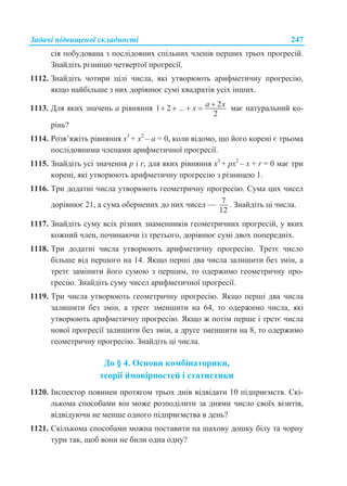 Задачі підвищеної складності 247
сія побудована з послідовних спільних членів перших трьох прогресій.
Знайдіть різницю четвертої прогресії.
1112. Знайдіть чотири цілі числа, які утворюють арифметичну прогресію,
якщо найбільше з них дорівнює сумі квадратів усіх інших.
1113. Для яких значень а рівняння 21 2 ...
2
a xx     має натуральний ко-
рінь?
1114. Розв’яжіть рівняння x3
+ x2
– a = 0, коли відомо, що його корені є трьома
послідовними членами арифметичної прогресії.
1115. Знайдіть усі значення p і r, для яких рівняння x3
+ px2
– x + r = 0 має три
корені, які утворюють арифметичну прогресію з різницею 1.
1116. Три додатні числа утворюють геометричну прогресію. Сума цих чисел
дорівнює 21, а сума обернених до них чисел — 7
12
. Знайдіть ці числа.
1117. Знайдіть суму всіх різних знаменників геометричних прогресій, у яких
кожний член, починаючи із третього, дорівнює сумі двох попередніх.
1118. Три додатні числа утворюють арифметичну прогресію. Третє число
більше від першого на 14. Якщо перші два числа залишити без змін, а
третє замінити його сумою з першим, то одержимо геометричну про-
гресію. Знайдіть суму чисел арифметичної прогресії.
1119. Три числа утворюють геометричну прогресію. Якщо перші два числа
залишити без змін, а третє зменшити на 64, то одержимо числа, які
утворюють арифметичну прогресію. Якщо ж потім перше і третє числа
нової прогресії залишити без змін, а друге зменшити на 8, то одержимо
геометричну прогресію. Знайдіть ці числа.
До § 4. Основи комбінаторики,
теорії ймовірностей і статистики
1120. Інспектор повинен протягом трьох днів відвідати 10 підприємств. Скі-
лькома способами він може розподілити за днями число своїх візитів,
відвідуючи не менше одного підприємства в день?
1121. Скількома способами можна поставити на шахову дошку білу та чорну
тури так, щоб вони не били одна одну?
 