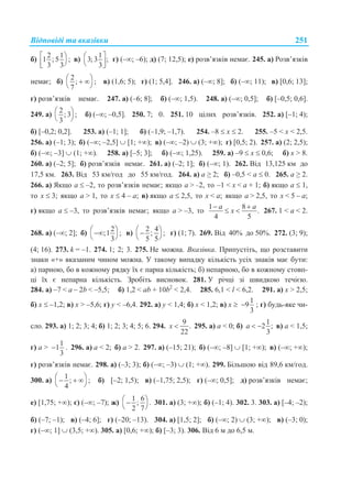Відповіді та вказівки 251
б)
2 1
1 ; 5 ;
3 3
 
 
в)
1
3; 3 ;
3
 
 
г) (–; –6); д) (7; 12,5); е) розв’язків немає. 245. а) Розв’язків
немає; б)
2
; ;
7
  
 
в) (1,6; 5); г) (1; 5,4]. 246. а) (–; 8]; б) (–; 11); в) [0,6; 13];
г) розв’язків немає. 247. а) (–6; 8]; б) (–; 1,5). 248. а) (–; 0,5]; б) [–0,5; 0,6].
249. а)
2
; 3 ;
3
 
 
б) (–; –0,5]. 250. 7; 0. 251. 10 цілих розв’язків. 252. а) [–1; 4);
б) [–0,2; 0,2]. 253. а) (–1; 1]; б) (–1,9; –1,7). 254. –8  x  2. 255. –5 < x < 2,5.
256. а) (–1; 3); б) (–; –2,5]  [1; +); в) (–; –2)  (3; +); г) [0,5; 2). 257. а) (2; 2,5);
б) (–; –3]  (1; +). 258. а) [–5; 3]; б) (–; 1,25). 259. а) –9  x  0,6; б) х > 8.
260. а) (–2; 5]; б) розв’язків немає. 261. а) (–2; 1]; б) (–; 1). 262. Від 13,125 км до
17,5 км. 263. Від 53 км/год до 55 км/год. 264. а) a ≥ 2; б) –0,5 < a  0. 265. a ≥ 2.
266. а) Якщо a  –2, то розв’язків немає; якщо a > –2, то –1 < x < a + 1; б) якщо a  1,
то x  3; якщо a > 1, то x  4 – a; в) якщо a  2,5, то x < a; якщо a > 2,5, то x < 5 – a;
г) якщо a  –3, то розв’язків немає; якщо a > –3, то
1 8
.
4 5
a a
x
 
  267. 1 < a < 2.
268. а) (–; 2]; б)
2
;1 ;
3
 
 
в)
2 4
; ;
5 5
 
 
г) (1; 7). 269. Від 40% до 50%. 272. (3; 9);
(4; 16). 273. k = –1. 274. 1; 2; 3. 275. Не можна. Вказівка. Припустіть, що розставити
знаки «+» вказаним чином можна. У такому випадку кількість усіх знаків має бути:
а) парною, бо в кожному рядку їх є парна кількість; б) непарною, бо в кожному стовп-
ці їх є непарна кількість. Зробіть висновок. 281. У річці зі швидкою течією.
284. а) –7 < a – 2b < –5,5; б) 1,2 < аb + 10b2
< 2,4. 285. 6,1 < l < 6,2. 291. а) x > 2,5;
б) x  –1,2; в) x > –5,6; г) у < –6,4. 292. а) y < 1,4; б) x < 1,2; в) x 
1
9
3
 ; г) будь-яке чи-
сло. 293. а) 1; 2; 3; 4; б) 1; 2; 3; 4; 5; 6. 294.
9
.
22
x  295. а) а < 0; б)
1
2 ;
3
a   в) а < 1,5;
г) а >
1
1
3
 . 296. а) а < 2; б) a > 2. 297. а) (–15; 21); б) (–; –8]  [1; +); в) (–; +);
г) розв’язків немає. 298. а) (–3; 3); б) (–; –3)  (1; +). 299. Більшою від 89,6 км/год.
300. а)
1
; ;
4
   
 
б) [–2; 1,5); в) (–1,75; 2,5); г) (–; 0,5]; д) розв’язків немає;
е) [1,75; +); є) (–; –7); ж)
1 6
; .
2 7
 
 
301. а) (3; +); б) (–1; 4). 302. 3. 303. а) [–4; –2);
б) (–7; –1); в) (–4; 6]; г) (–20; –13). 304. а) [1,5; 2]; б) (–; 2)  (3; +); в) (–3; 0);
г) (–; 1]  (3,5; +). 305. а) [0,6; +); б) [–3; 3). 306. Від 6 м до 6,5 м.
 