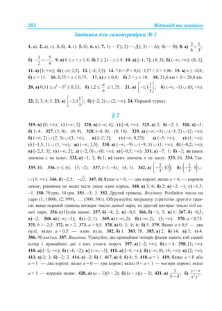 Відповіді та вказівки252
Завдання для самоперевірки № 1
1. в). 2. а), г). 3. б). 4. г). 5. б). 6. в). 7. 1) — Г); 2) — Д); 3) — А); 4) — В). 8. а)
3 1
;
8 3

б)
1 5
.
2 9
   9. а) 6  x + y  8; б) 5  2x – y  8. 10. а) [–1; 7]; (4; 5); б) (–; +); (0; 1].
11. а) [5; +); б) (–; 2,5]. 12. (–4; 2,5). 14. 7,6 < P < 8,0; 3,57 < S < 3,96. 15. а) x  –0,8;
б) x > 11. 16. 0,25 < x  0,75. 17. а) x  0,8; б) 2 < у  10. 18. 21,6 км < S < 28,8 км.
20. а) 0,11  a2
– b2
 0,33; б) 1,2 
a
b
 1,75. 21. а)
1
1;1
3
   
; б) (–; –1)  (0; +).
22. 2; 3; 4; 5. 23. а)
1
3;1 ;
3
  
б) [–2; 2)  (2; +). 24. Перший турист.
§ 2
319. в) [8; +); г) (; 2]. 320. в) (; 4]; г) [4; +). 325. а) 2; б) 2; 1. 326. а) 3;
б) 1; 4. 327. (3; 0); (0; 9). 328. (8; 0); (0; 16). 329. а) (; 3)  (3; 2)  (2; +);
б) (; 2)  (2; 3)  (3; +); в) [–2; 5]; г) (; 0,25]; д) (3; +); е) (1; +);
є) [1,5; 1)  (1; +); ж) (; 3,5]. 330. а) (; 9)  (9; 1)  (1; +); б) (0,2; +);
в) [–2,5; 3]; г) (; 2]; д) (2; 0)  (0; +); е) [0,5; +). 331. а) 7; 1; б) 3; в) таких
значень х не існує. 332. а) 1; 3; б) 1; в) таких значень х не існує. 333. Ні. 334. Так.
335. Ні. 336. (–1; 6); (3; –2). 337. (–1; –4); (4; 1). 342. а) 2;10 ;
3


б)  2; 3
3
 
 (3; +). 346. б) 2,5; 2. 347. б) Якщо а > 6, — два корені; якщо а < 6, — коренів
немає; рівняння не може мати лише один корінь. 348. а) 3; 6; б) 2; в) 2; 1; г) 1,5;
1. 350. 70 грн; 34 грн. 351. 3; 3. 352. Другий гравець. Вказівка. Розбийте числа на
пари (1; 1000), (2; 999), …, (500; 501). Обґрунтуйте виграшну стратегію другого грав-
ця: якщо перший гравець витирає число деякої пари, то другий витирає число тієї са-
мої пари. 356. е) Нулів немає. 357. б) 4; 2; в) 0,5. 366. б) 1; 3; в) 1. 367. б) 0,5;
в) 2. 368. а) (; 3); б) (2; 1). 369. а) (; 2); б) (; 2), (3; +). 370. а < 0,75.
371. b > –2,5. 372. m > 2. 373. а > 0,5. 378. а) 0; 2; 4; 6; б) 5. 379. Якщо а ≠ 0,5 — два
нулі; якщо а = 0,5 — один нуль. 382. б) 1. 383. 78. 385. а) 2; б) 14; в) 3; г) 4.
386. 90 км/год. 387. Вказівка. Урахуйте, що принаймні чотири фішки мають той самий
колір і принаймні дві з них стоять поруч. 397. а) [2; +); б) х > 4. 398. [1; +).
410. а) [1; +); б) (4; 2); в) (; 3]. 411. а) [4; +); б) (; 0), (4; +); в) [2; +).
413. а) 2; 3; б) 2; 3. 414. а) –2; б) 1. 417. а) 4; б) 4; 5. 418. а = 1. 419. Якщо а < 0 або
а = 1 — два корені; якщо а = 0 — три корені; якщо 0 < а < 1 — чотири корені; якщо
а > 1 — коренів немає. 420. а) (а  3)(b + 2); б) (х + у)(х  2). 421. а) 3 ;
4b 
б) 2 2
.
y x
x y

 
