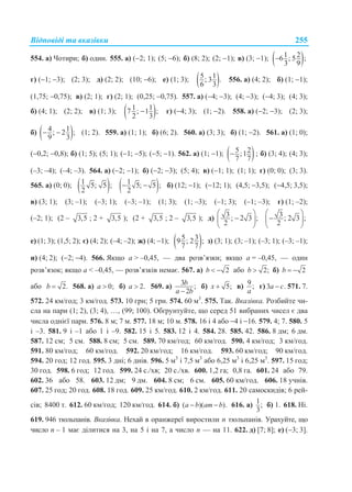 Відповіді та вказівки 255
554. а) Чотири; б) один. 555. а) (2; 1); (5; 6); б) (8; 2); (2; 1); в) (3; 1);  1 26 ; 5 ;
3 9

г) (1; 3); (2; 3); д) (2; 2); (10; 6); е) (1; 3);  5 1; 3 .
6 3
556. а) (4; 2); б) (1; 1);
(1,75; 0,75); в) (2; 1); г) (2; 1); (0,25; 0,75). 557. а) (4; 3); (4; 3); (4; 3); (4; 3);
б) (4; 1); (2; 2); в) (1; 3);  1 17 ; 1 ;
2 3
 г) (4; 3); (1; 2). 558. а) (2; 3); (2; 3);
б)  4 1; 2 ;
9 3
  (1; 2). 559. а) (1; 1); б) (6; 2). 560. а) (3; 3); б) (1; 2). 561. а) (1; 0);
(0,2; 0,8); б) (1; 5); (5; 1); (1; 5); (5; 1). 562. а) (1; 1);  5 2;1
7 7
 ; б) (3; 4); (4; 3);
(–3; –4); (–4; –3). 564. а) (2; 1); б) (2; 3); (5; 4); в) (1; 1); (1; 1); г) (0; 0); (3; 3).
565. а) (0; 0);  1 5; 5 ;
2  1 5; 5 ;
2
  б) (12; 1); (12; 1); (4,5; 3,5); (4,5; 3,5);
в) (3; 1); (3; –1); (–3; 1); (–3; –1); (1; 3); (1; –3); (–1; 3); (–1; –3); г) (1; –2);
(–2; 1); (2 – 3,5 ; 2 + 3,5 ); (2 + 3,5 ; 2 – 3,5 ); д) 3 ; 2 3 ;
2
 
 
 
3 ; 2 3 ;
2
 
 
 
е) (1; 3); (1,5; 2); є) (4; 2); (–4; –2); ж) (4; 1);  5 39 ; 2 ;
7 7
з) (3; 1); (3; –1); (–3; 1); (–3; –1);
и) (4; 2); (2; 4). 566. Якщо а > –0,45, — два розв’язки; якщо а = –0,45, — один
розв’язок; якщо а < –0,45, — розв’язків немає. 567. а) 2b   або 2;b  б) 2b  
або 2.b  568. а) 0;a  б) 2.a  569. а) 3 ;
2
b
a b
б) 5;x  в) 9;
a
г) 3 .a c 571. 7.
572. 24 км/год; 3 км/год. 573. 10 грн; 5 грн. 574. 60 м3
. 575. Так. Вказівка. Розбийте чи-
сла на пари (1; 2), (3; 4), …, (99; 100). Обґрунтуйте, що серед 51 вибраних чисел є два
числа однієї пари. 576. 8 м; 7 м. 577. 18 м; 10 м. 578. 16 і 4 або 4 і 16. 579. 4; 7. 580. 5
і –3. 581. 9 і –1 або 1 і –9. 582. 15 і 5. 583. 12 і 4. 584. 28. 585. 42. 586. 8 дм; 6 дм.
587. 12 см; 5 см. 588. 8 см; 5 см. 589. 70 км/год; 60 км/год. 590. 4 км/год; 3 км/год.
591. 80 км/год; 60 км/год. 592. 20 км/год; 16 км/год. 593. 60 км/год; 90 км/год.
594. 20 год; 12 год. 595. 3 дні; 6 днів. 596. 5 м3
і 7,5 м3
або 6,25 м3
і 6,25 м3
. 597. 15 год;
30 год. 598. 6 год; 12 год. 599. 24 с./хв; 20 с./хв. 600. 1,2 га; 0,8 га. 601. 24 або 79.
602. 36 або 58. 603. 12 дм; 9 дм. 604. 8 см; 6 см. 605. 60 км/год. 606. 18 учнів.
607. 25 год; 20 год. 608. 18 год. 609. 25 км/год. 610. 2 км/год. 611. 20 самоскидів; 6 рей-
сів; 8400 т. 612. 60 км/год; 120 км/год. 614. б) ( )( ).a b am b  616. а) 1;
3
б) 1. 618. Ні.
619. 946 тюльпанів. Вказівка. Нехай в оранжереї виростили n тюльпанів. Урахуйте, що
число n – 1 має ділитися на 3, на 5 і на 7, а число n — на 11. 622. д) [7; 8]; е) (3; 3].
 