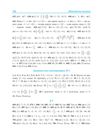 Відповіді та вказівки256
623. д) 4; е) 7. 638. а) (1; 1);  1 1; 2 ;
3 3
 б) (1; 2); (4; 3). 640. а) 1; 2; б) 1; в) 2.
641. Якщо а < 1 або 0,5 < а < 0,5 — два корені; якщо а = 1 або а = 0,5 — три ко-
рені; якщо 1 < а < 0,5 — чотири корені; якщо а = 0,5 — один корінь; якщо а > 0,5
— коренів немає. 642. а) [5; 5]; б) (; 5)  (5; +); в) [10; 10]; г) (0; 7);
д) (; 2)  (4; +); е)  12 ;1 ;
3
 є) (; 5]  [1; +); ж) [3; 6]. 643. а) (4; 2);
б)   1; 2; ;
3
   

в) (; 3)  (5; +); г)
3 17 3 17; .
2 2
  
 
 
644. а) (2; 4);
б) (0,5; 1). 645. а) (6; 4)  (5; +); б) (3; +). 647. а) 1 < а < 3; б) а < 1 або а > 3.
648. а) а > 1; б) 1.
3
m  649. а = 1. 650. а) (; 1)  (8; 15]; б) (2; –1]  [3; 4).
653. а) (3; 6); (1; 2); б) (1; 0); (4; 1); в) (2; 2); (4,4; 5,2); г) (1; 1);  2 1; 1 ;
3 6

д) (2; 2); (0,75; 4,5); е) (0; 3); (4; 1). 654. а) (2; 3); (2; 3); б) (1; 2); (2; 1); (1; 2);
(2; 1); в) (2; 3); (3; 2); г) (0; 1); (3; 1); (1,5; 2,5); (1,5; 0,5). 655. m = 3. 656. a = 4;
a = –4. 657. 6 см, 8 см або 1 см, 13 см. 658. 80; 20. 659. 15. 660. 21 ряд. 661. 25 км/год.
662. 3 год; 6 год. 663. 6 год.
Завдання для самоперевірки № 3
1. в). 2. г). 3. в). 4. г). 5. б). 6. б). 7. 1) — Г); 2) — А); 3) — Д); 4) — В). 8. Зростає на про-
міжку [1; +); спадає на проміжку (–; 1]. 9. (–; –3]  [0; +). 10. (–3; –2); (1; 2).
11. 5; 7. 12. а) (–; 8]; б) (–; –1), (3; +); в) [1; +). 13. [–2; 0,25]. 14. (2; 2); (–2; 2).
15. (5; –1); (–0,2; 0,3). 16. 20 год. 17.
1 1 1
; 1 ;1
3 2 2
          
. 18. –10 < a < 2. 19. (2; 1);
(–2; –1);  2
3;
3
;  2
3;
3
  . 20. 2 розв’язки, якщо a = 0; 3 розв’язки, якщо a = 5.
21. 20 км; 10 км/год.
§ 3
669. б) 3; 7; 11; 15. 679. 5. 680. 100. 683. 10; 15. 684. Ні; так. 685. Так; ні. 686. а) n ≥ 11;
б) n ≤ 19. 687. а) n ≤ 18; б) n ≥ 9. 688. 33. 689. а) 10; б) 39. 690. а) 15; б) 49. 691. –0,5.
692. 1,5. 693. а) –3; –5; –9; –17; –33; б) 2;
1
2
 ; –6; –2; 7. 694. а) 5; –10; 20; –40; 80;
б) 1; 2; 4; 7; 12. 696. b1 = 3; 2
1 1n nb b   ; 3; 8; 63; 3968. 701. 22. 702. 1; 2; 3; 4; 5; 6; 7.
703. а) (9x – 1)(x – 1); б) (x – 3)(x + 3)(x2
+ 4). 704. а)  ;3 ; б)    ; 2 1;     .
705. а) (3; –2); (5; –2); б) (1; –3), (–4,6; 5,4). 706. 25 год; 20 год. 707. –5; 2. 708. Пере-
 
