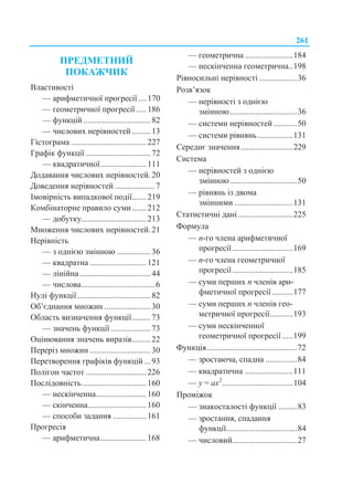 261
ПРЕДМЕТНИЙ
ПОКАЖЧИК
Властивості
— арифметичної прогресії....170
— геометричної прогресії .....186
— функцій ................................82
— числових нерівностей.........13
Гістограма ....................................227
Графік функції ...............................72
— квадратичної......................111
Додавання числових нерівностей.20
Доведення нерівностей ...................7
Імовірність випадкової події.......219
Комбінаторне правило суми.......212
— добутку...............................213
Множення числових нерівностей.21
Нерівність
— з однією змінною ................36
— квадратна ...........................121
— лінійна..................................44
— числова...................................6
Нулі функції...................................82
Об’єднання множин ......................30
Область визначення функції.........73
— значень функції ...................73
Оцінювання значень виразів.........22
Переріз множин .............................30
Перетворення графіків функцій ...93
Полігон частот .............................226
Послідовність...............................160
— нескінченна........................160
— скінченна............................160
— способи задання ................161
Прогресія
— арифметична......................168
— геометрична .......................184
— нескінченна геометрична..198
Рівносильні нерівності ..................36
Розв’язок
— нерівності з однією
змінною................................36
— системи нерівностей ...........50
— системи рівнянь.................131
Середнє значення.........................229
Система
— нерівностей з однією
змінною................................50
— рівнянь із двома
змінними ............................131
Статистичні дані ..........................225
Формула
— n-го члена арифметичної
прогресії.............................169
— n-го члена геометричної
прогресії.............................185
— суми перших n членів ари-
фметичної прогресії..........177
— суми перших n членів гео-
метричної прогресії...........193
— суми нескінченної
геометричної прогресії .....199
Функція...........................................72
— зростаюча, спадна ...............84
— квадратична .......................111
— у = ах2
..................................104
Проміжок
— знакосталості функції .........83
— зростання, спадання
функції..................................84
— числовий...............................27
 