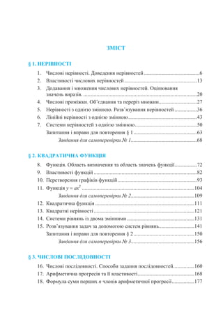 ЗМІСТ
§ 1. НЕРІВНОСТІ
1. Числові нерівності. Доведення нерівностей ..........................................6
2. Властивості числових нерівностей.......................................................13
3. Додавання і множення числових нерівностей. Оцінювання
значень виразів. ......................................................................................20
4. Числові проміжки. Об’єднання та переріз множин.............................27
5. Нерівності з однією змінною. Розв’язування нерівностей .................36
6. Лінійні нерівності з однією змінною....................................................43
7. Системи нерівностей з однією змінною...............................................50
Запитання і вправи для повторення § 1................................................63
Завдання для самоперевірки № 1..................................................68
§ 2. КВАДРАТИЧНА ФУНКЦІЯ
8. Функція. Область визначення та область значень функції.................72
9. Властивості функцій ..............................................................................82
10. Перетворення графіків функцій............................................................93
11. Функція у  ах2
.....................................................................................104
Завдання для самоперевірки № 2................................................109
12. Квадратична функція ...........................................................................111
13. Квадратні нерівності............................................................................121
14. Системи рівнянь із двома змінними ...................................................131
15. Розв’язування задач за допомогою систем рівнянь...........................141
Запитання і вправи для повторення § 2..............................................150
Завдання для самоперевірки № 3................................................156
§ 3. ЧИСЛОВІ ПОСЛІДОВНОСТІ
16. Числові послідовності. Способи задання послідовностей................160
17. Арифметична прогресія та її властивості...........................................168
18. Формула суми перших n членів арифметичної прогресії.................177
 