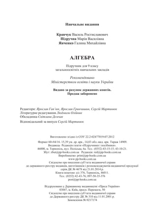 Навчальне видання
Кравчук Василь Ростиславович
Підручна Марія Василівна
Янченко Галина Михайлівна
АЛГЕБРА
Підручник для 9 класу
загальноосвітніх навчальних закладів
Рекомендовано
Міністерством освіти і науки України
Видано за рахунок державних коштів.
Продаж заборонено
Редактори: Ярослав Гап’юк, Ярослав Гринчишин, Сергій Мартинюк
Літературне редагування Людмили Олійник
Обкладинка Світлани Демчак
Відповідальний за випуск Сергій Мартинюк
Виготовлено згідно із СОУ 22.2-02477019-07:2012
Формат 60/16. 15,39 ум. др. арк., 14,83 обл.-вид. арк. Тираж 14909
Видавець Редакція газети «Підручники і посібники».
46000, м. Тернопіль, вул. Поліська, 6а. Тел.: (0352) 43-15-15; 43-10-21.
Збут: zbut@pp-books.com.ua Редакція: red@pp-books.com.ua
Виробництво: print@pp-books.com.ua
www.pp-books.com.ua
Свідоцтво про внесення суб’єкта видавничої справи
до державного реєстру видавців, виготівників і розповсюджувачів видавничої продукції
серія ДК № 4678 від 21.01.2014 р.
Книга-поштою: а/с 376, Тернопіль, 46011.
Тел.: (0352) 42-43-76; 097-50-35-376
post@pp-books.com.ua
Віддруковано у Державному видавництві «Преса України»
03047, м. Київ, просп. Перемоги, 50
Свідоцтво про внесення суб’єкта видавничої справи
до Державного реєстру ДК № 310 від 11.01.2001 р.
Замовлення № 0217174
.
 