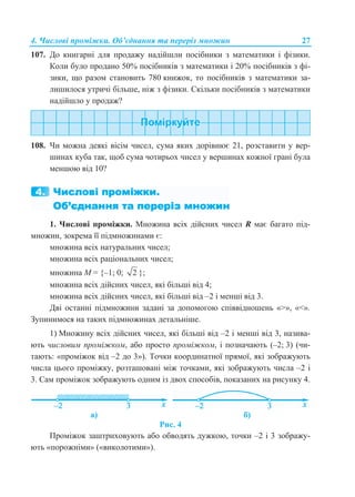 4. Числові проміжки. Об’єднання та переріз множин 27
107. До книгарні для продажу надійшли посібники з математики і фізики.
Коли було продано 50% посібників з математики і 20% посібників з фі-
зики, що разом становить 780 книжок, то посібників з математики за-
лишилося утричі більше, ніж з фізики. Скільки посібників з математики
надійшло у продаж?
108. Чи можна деякі вісім чисел, сума яких дорівнює 21, розставити у вер-
шинах куба так, щоб сума чотирьох чисел у вершинах кожної грані була
меншою від 10?
1. Числові проміжки. Множина всіх дійсних чисел R має багато під-
множин, зокрема її підмножинами є:
множина всіх натуральних чисел;
множина всіх раціональних чисел;
множина М = {–1; 0; 2 };
множина всіх дійсних чисел, які більші від 4;
множина всіх дійсних чисел, які більші від –2 і менші від 3.
Дві останні підмножини задані за допомогою співвідношень «>», «<».
Зупинимося на таких підмножинах детальніше.
1) Множину всіх дійсних чисел, які більші від –2 і менші від 3, назива-
ють числовим проміжком, або просто проміжком, і позначають (–2; 3) (чи-
тають: «проміжок від –2 до 3»). Точки координатної прямої, які зображують
числа цього проміжку, розташовані між точками, які зображують числа –2 і
3. Сам проміжок зображують одним із двох способів, показаних на рисунку 4.
а) б)
Рис. 4
Проміжок заштриховують або обводять дужкою, точки –2 і 3 зображу-
ють «порожніми» («виколотими»).
 