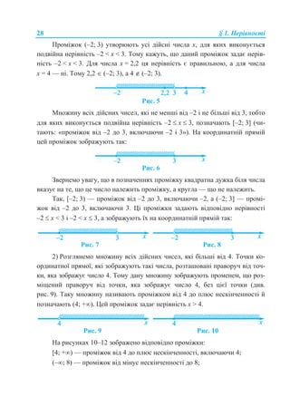 28 § 1. Нерівності
Проміжок (–2; 3) утворюють усі дійсні числа х, для яких виконується
подвійна нерівність –2 < x < 3. Тому кажуть, що даний проміжок задає нерів-
ність –2 < x < 3. Для числа х = 2,2 ця нерівність є правильною, а для числа
х = 4 — ні. Тому 2,2  (–2; 3), а 4  (–2; 3).
Рис. 5
Множину всіх дійсних чисел, які не менші від –2 і не більші від 3, тобто
для яких виконується подвійна нерівність –2  x  3, позначають [–2; 3] (чи-
тають: «проміжок від –2 до 3, включаючи –2 і 3»). На координатній прямій
цей проміжок зображують так:
Рис. 6
Звернемо увагу, що в позначеннях проміжку квадратна дужка біля числа
вказує на те, що це число належить проміжку, а кругла — що не належить.
Так, [–2; 3) — проміжок від –2 до 3, включаючи –2, а (–2; 3] — промі-
жок від –2 до 3, включаючи 3. Ці проміжки задають відповідно нерівності
–2  x < 3 і –2 < x  3, а зображують їх на координатній прямій так:
Рис. 7 Рис. 8
2) Розглянемо множину всіх дійсних чисел, які більші від 4. Точки ко-
ординатної прямої, які зображують такі числа, розташовані праворуч від точ-
ки, яка зображує число 4. Тому дану множину зображують променем, що роз-
міщений праворуч від точки, яка зображує число 4, без цієї точки (див.
рис. 9). Таку множину називають проміжком від 4 до плюс нескінченності й
позначають (4; +). Цей проміжок задає нерівність x > 4.
Рис. 9 Рис. 10
На рисунках 10–12 зображено відповідно проміжки:
[4; +) — проміжок від 4 до плюс нескінченності, включаючи 4;
(–; 8) — проміжок від мінус нескінченності до 8;
 