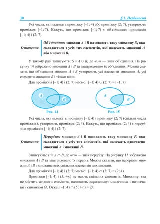 30 § 1. Нерівності
Усі числа, які належать проміжку [–1; 4) або проміжку (2; 7), утворюють
проміжок [–1; 7). Кажуть, що проміжок [–1; 7) є об’єднанням проміжків
[–1; 4) і (2; 7).
Означення
Об’єднанням множин А і В називають таку множину S, яка
складається з усіх тих елементів, які належать множині А
або множині В.
У такому разі записують: S = A  B, де «» — знак об’єднання. На ри-
сунку 14 зображено множини А і В та заштриховано їх об’єднання. Можна ска-
зати, що об’єднання множин А і В утворюють усі елементи множини А, усі
елементи множини В і тільки вони.
Для проміжків [–1; 4) і (2; 7) маємо: [–1; 4)  (2; 7) = [–1; 7).
Рис. 14 Рис. 15
Усі числа, які належать проміжку [–1; 4) і проміжку (2; 7) (спільні числа
проміжків), утворюють проміжок (2; 4). Кажуть, що проміжок (2; 4) є перері-
зом проміжків [–1; 4) і (2; 7).
Означення
Перерізом множин А і В називають таку множину Р, яка
складається з усіх тих елементів, які належать одночасно
множині А і множині В.
Записують: Р = A  B, де «» — знак перерізу. На рисунку 15 зображено
множини А і В та заштриховано їх переріз. Можна сказати, що перерізом мно-
жин А і В є множина всіх спільних елементів цих множин.
Для проміжків [–1; 4) і (2; 7) маємо: [–1; 4)  (2; 7) = (2; 4).
Проміжки [–1; 4) і (5; +) не мають спільних елементів. Множину, яка
не містить жодного елемента, називають порожньою множиною і познача-
ють символом . Отже, [–1; 4)  (5; +) = .
 