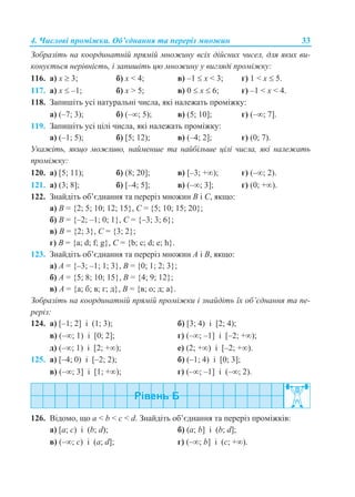 4. Числові проміжки. Об’єднання та переріз множин 33
Зобразіть на координатній прямій множину всіх дійсних чисел, для яких ви-
конується нерівність, і запишіть цю множину у вигляді проміжку:
116. а) x  3; б) x < 4; в) –1  x < 3; г) 1 < x  5.
117. а) x  –1; б) x > 5; в) 0  x  6; г) –1 < x < 4.
118. Запишіть усі натуральні числа, які належать проміжку:
а) (–7; 3); б) (–; 5); в) (5; 10]; г) (–; 7].
119. Запишіть усі цілі числа, які належать проміжку:
а) (–1; 5); б) [5; 12); в) (–4; 2]; г) (0; 7).
Укажіть, якщо можливо, найменше та найбільше цілі числа, які належать
проміжку:
120. а) [5; 11); б) (8; 20]; в) [–3; +); г) (–; 2).
121. а) (3; 8]; б) [–4; 5]; в) (–; 3]; г) (0; +).
122. Знайдіть об’єднання та переріз множин В і С, якщо:
а) В = {2; 5; 10; 12; 15}, С = {5; 10; 15; 20};
б) В = {–2; –1; 0; 1}, С = {–3; 3; 6};
в) В = {2; 3}, С = {3; 2};
г) В = {а; d; f; g}, С = {b; c; d; e; h}.
123. Знайдіть об’єднання та переріз множин А і В, якщо:
а) А = {–3; –1; 1; 3}, B = {0; 1; 2; 3};
б) А = {5; 8; 10; 15}, B = {4; 9; 12};
в) А = {а; б; в; г; д}, B = {в; о; д; а}.
Зобразіть на координатній прямій проміжки і знайдіть їх об’єднання та пе-
реріз:
124. а) [–1; 2] і (1; 3); б) [3; 4) і [2; 4);
в) (–; 1) і [0; 2]; г) (–; –1] і [–2; +);
д) (–; 1) і [2; +); е) (2; +) і [–2; +).
125. а) [–4; 0) і [–2; 2); б) (–1; 4) і [0; 3];
в) (–; 3] і [1; +); г) (–; –1] і (–; 2).
126. Відомо, що a < b < c < d. Знайдіть об’єднання та переріз проміжків:
а) [a; c) і (b; d); б) (a; b] і (b; d];
в) (–; c) і (a; d]; г) (–; b] і (c; +).
 