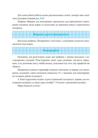 Для самостійної роботи вдома рекомендовано задачі, номери яких виді-
лено кольором (наприклад, 263).
Рубрика «Вправи для повторення» призначена для періодичного повто-
рення основних видів вправ та підготовки до вивчення нового теоретичного
матеріалу.
Наступна рубрика «Поміркуйте» пов’язана з особливим аспектом мате-
матичної підготовки.
Основним для розв’язання задач цієї рубрики є вміння виходити з не-
стандартних ситуацій. Розв’язування таких задач розвиває гнучкість мірку-
вань, а це допоможе вам у майбутньому, незалежно від того, яку професію ви
оберете.
Наприкінці кожного параграфа уміщено запитання та вправи для повто-
рення, складніші з яких позначено символом «*», і завдання для самоперевір-
ки чотирьох рівнів складності.
У кінці підручника подано задачі підвищеної складності, вправи для по-
вторення матеріалу за увесь курс алгебри 7–9 класів і довідковий матеріал.
Щиро бажаємо успіху!
 