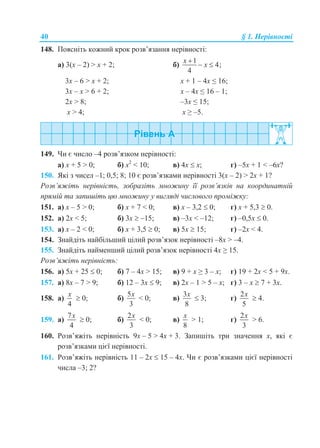 40 § 1. Нерівності
148. Поясніть кожний крок розв’язання нерівності:
а) 3(x – 2) > х + 2; б)
1
4;
4
x
x

 
3x – 6 > х + 2; x + 1 – 4x ≤ 16;
3x – х > 6 + 2; x – 4x ≤ 16 – 1;
2x > 8; –3x ≤ 15;
x > 4; x ≥ –5.
149. Чи є число –4 розв’язком нерівності:
а) x + 5 > 0; б) x2
< 10; в) 4x  х; г) –5x + 1 < –6x?
150. Які з чисел –1; 0,5; 8; 10 є розв’язками нерівності 3(x – 2) > 2x + 1?
Розв’яжіть нерівність, зобразіть множину її розв’язків на координатній
прямій та запишіть цю множину у вигляді числового проміжку:
151. а) x – 5 > 0; б) x + 7 < 0; в) x – 3,2  0; г) x + 5,3  0.
152. а) 2x < 5; б) 3x  –15; в) –3x < –12; г) –0,5x  0.
153. а) x – 2 < 0; б) x + 3,5  0; в) 5x  15; г) –2x < 4.
154. Знайдіть найбільший цілий розв’язок нерівності –8x > –4.
155. Знайдіть найменший цілий розв’язок нерівності 4x ≥ 15.
Розв’яжіть нерівність:
156. а) 5x + 25  0; б) 7 – 4x > 15; в) 9 + x ≥ 3 – x; г) 19 + 2x < 5 + 9x.
157. а) 8x – 7 > 9; б) 12 – 3x  9; в) 2x – 1 > 5 – x; г) 3 – x  7 + 3x.
158. а)
4
x
 0; б)
5
3
x
< 0; в)
3
8
x
 3; г)
2
5
x
 4.
159. а)
7
4
x
 0; б)
2
3
x
< 0; в)
8
x
> 1; г)
2
3
x
> 6.
160. Розв’яжіть нерівність 9x – 5 > 4x + 3. Запишіть три значення x, які є
розв’язками цієї нерівності.
161. Розв’яжіть нерівність 11 – 2x  15 – 4x. Чи є розв’язками цієї нерівності
числа –3; 2?
 