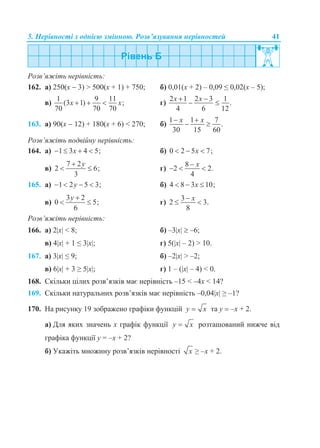5. Нерівності з однією змінною. Розв’язування нерівностей 41
Розв’яжіть нерівність:
162. а) 250(х  3) > 500(х + 1) + 750; б) 0,01(х + 2) – 0,09 ≤ 0,02(х – 5);
в)
1 9 11
(3 1) ;
70 70 70
x x   г)
2 1 2 3 1
.
4 6 12
x x 
 
163. а) 90(х  12) + 180(х + 6) < 270; б)
1 1 7
.
30 15 60
x x 
 
Розв’яжіть подвійну нерівність:
164. а) 1 3 4 5;x    б) 0 2 5 7;x  
в)
7 2
2 6;
3
y
  г)
8
2 2.
4
x
  
165. а) 1 2 5 3;y    б) 4 8 3 10;x  
в)
3 2
0 5;
6
y 
  г)
3
2 3.
8
x
 
Розв’яжіть нерівність:
166. а) 2x < 8; б) –3x  –6;
в) 4x + 1 ≤ 3x; г) 5(x – 2) > 10.
167. а) 3x ≤ 9; б) –2x > –2;
в) 6x + 3 ≥ 5x; г) 1 – (x – 4) < 0.
168. Скільки цілих розв’язків має нерівність –15 < –4x < 14?
169. Скільки натуральних розв’язків має нерівність –0,04x ≥ –1?
170. На рисунку 19 зображено графіки функцій y x та у  –х + 2.
а) Для яких значень х графік функції y x розташований нижче від
графіка функції у = –х + 2?
б) Укажіть множину розв’язків нерівності x ≥ –х + 2.
 