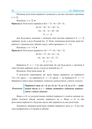 44 § 1. Нерівності
Множину розв’язків нерівності запишемо у вигляді числового проміжку
(–; 2].
Відповідь. (–; 2]. ●
Приклад 2. Розв’язати нерівність 4(3x + 7) – 9x > 20 + 3x.
● 12x + 28 – 9x > 20 + 3x;
12x – 9x – 3x > 20 – 28;
0 · x > –8.
Для будь-якого значення x значення лівої частини нерівності 0 · x > –8
дорівнює нулю, а нуль більший від –8. Отже, множиною розв’язків даної не-
рівності є множина всіх дійсних чисел, тобто проміжок (–; +).
Відповідь. (–; +). ●
Приклад 3. Розв’язати нерівність 14x + 17 < 8x + 6(x + 2).
● 14x + 17 < 8x + 6x + 12;
14x – 8x – 6x < 12 – 17;
0 · x < –5.
Нерівність 0 · x < – 5 не має розв’язків, бо для будь-якого x значення її
лівої частини дорівнює нулю, а нуль не менший від –5.
Відповідь. Розв’язків немає. ●
У результаті перетворень ми звели першу нерівність до нерівності
15x  30, другу — до нерівності 0 · x > –8, третю — до нерівності 0 · x < –5.
Нерівності такого виду називають лінійними нерівностями з однією змінною.
Означення
Нерівності виду ax > b, ax  b, ax < b, ax  b, де a і b — деякі
відомі числа, а x — змінна, називають лінійними нерівнос-
тями з однією змінною.
Якщо a  0, то для розв’язання лінійної нерівності з однією змінною по-
трібно поділити обидві частини нерівності на a. Якщо a = 0, то або
розв’язком нерівності є будь-яке число, або нерівність не має розв’язків.
Залежність множини розв’язків лінійної нерівності виду ax > b від зна-
чень коефіцієнтів a і b подано в таблиці.
 